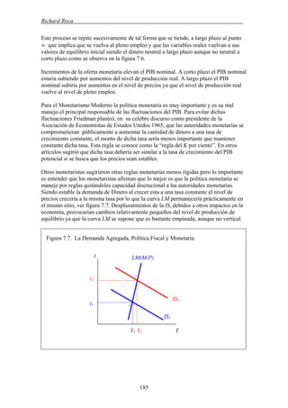 Richard Roca .
Este proceso se repite sucesivamente de tal forma que se tiende, a largo plazo al punto
∞ que implica que se vuelva al pleno empleo y que las variables reales vuelvan a sus
valores de equilibrio inicial siendo el dinero neutral a largo plazo aunque no neutral a
corto plazo como se observa en la figura 7.6.
Incrementos de la oferta monetaria elevan el PIB nominal. A corto plazo el PIB nominal
estaría subiendo por aumentos del nivel de producción real. A largo plazo el PIB
nominal subiría por aumentos en el nivel de precios ya que el nivel de producción real
vuelve al nivel de pleno empleo.
Para el Monetarismo Moderno la política monetaria es muy importante y es su mal
manejo el principal responsable de las fluctuaciones del PIB. Para evitar dichas
fluctuaciones Friedman planteó, en su celebre discurso como presidente de la
Asociación de Economistas de Estados Unidos 1965, que las autoridades monetarias se
comprometieran públicamente a aumentar la cantidad de dinero a una tasa de
crecimiento constante, el monto de dicha tasa sería menos importante que mantener
constante dicha tasa. Esta regla se conoce como la “regla del K por ciento”. En otros
artículos sugirió que dicha tasa debería ser similar a la tasa de crecimiento del PIB
potencial si se busca que los precios sean estables.
Otros monetaristas sugirieron otras reglas monetarias menos rígidas pero lo importante
es entender que los monetaristas afirman que lo mejor es que la política monetaria se
maneje por reglas quitándoles capacidad discrecional a las autoridades monetarias.
Siendo estable la demanda de Dinero al crecer esta a una tasa constante el nivel de
precios crecería a la misma tasa por lo que la curva LM permanecería prácticamente en
el mismo sitio, ver figura 7.7. Desplazamientos de la IS, debidos a otros impactos en la
economía, provocarían cambios relativamente pequeños del nivel de producción de
equilibrio ya que la curva LM se supone que es bastante empinada, aunque no vertical.
Figura 7.7. La Demanda Agregada, Política Fiscal y Monetaria.
LM(M/P)i
2
i2
IS2
i1 1
IS1
Y1 Y2 Y
185
 