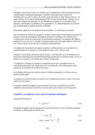 . Macroeconomía Intermedia: Teorías y Modelos
Friedman sostuvo que si bien los cambios de la cantidad de la oferta monetaria afectan
sensiblemente la demanda agregada y se podría usarla para hacer política de
Estabilización no seria lo más conveniente pues esta tarda en tener efectos entre 6 y 18
meses tiempo en el cual ya habría desaparecido la causa del problema. Además, no se
tiene una compresión adecuada de los fenómenos económicos ni se pueden hacer
cálculos econométricos confiables de los parámetros de comportamiento de tal forma
que se pueda aplicar medidas precisas confiables.
Resumamos algunas de las propuestas de Friedman y el monetarismo moderno:
Hay una relación consistente, aunque no exacta, entre la tasa de crecimiento nominal del
dinero y la tasa de crecimiento del ingreso nominal. Si embargo esta relación no es
evidente pues existe un rezago entre el crecimiento monetario y el aumento del ingreso
nominal el cual a su vez es variable. Friedman señalo que ello podía implicar entre unos
seis a nueve meses en el caso de la economía norteamericana.
El cambio del crecimiento del ingreso nominal se refleja primero en la producción y
posteriormente en los precios lo cual implicaría otros seis o nueva meses.
Aunque el crecimiento monetario puede afectar a la producción en el corto plazo en el
largo plazo la producción esta determinada básicamente por los factores reales. O sea, el
dinero es no neutral a corto plazo pero neutral a largo plazo.
La inflación es siempre un fenómeno monetario por lo que se produciría por un
crecimiento monetario más rápido que el de la producción. Sin embargo hay varias
fuentes de crecimiento de la oferta monetaria.
La influencia del gasto de gobierno sobre la inflación depende de la forma como se
financie dicho gasto.
La expansión monetaria afecta los precios de los diferentes activos no solo a la tasa de
interés de corto plazo.
La política monetaria expansiva que aumente la tasa de crecimiento de la oferta
monetaria reduce la tasa de interés en el corto plazo pero la eleva en el largo plazo.
VERSIÓN ALGEBRAICA DEL MONETARISMO MODERNO
Función de Producción:
ββ
Λ −
= 1
KNY (16)
Demanda de trabajo sale de maximizar los beneficios para lo cual el producto marginal
de trabajo se debe igualar al salario real:
P
W
PMN = (17)
P
W
KNPMN == −− ββ
Λβ 11
(18)
186
 