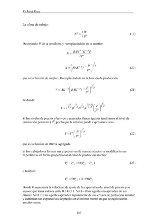 Richard Roca .
La oferta de trabajo:
e
S
P
W
N
l
1
= (19)
Despejando W de la penúltima y reemplazándolo en la anterior:
e
P
PKN
N
l
ββ
Λβ −−
=
11
β
β
Λβ
−
−−
⎟
⎠
⎞
⎜
⎝
⎛
=
2
1
11
e
P
P
KN l (20)
que es la función de empleo. Reemplazándolo en la función de producción:
β
β
ββ
ΛβΛ
−
−−−
⎟
⎠
⎞
⎜
⎝
⎛
=
2
111
e
P
P
KKY l (21)
de donde:
β
β
β
β
ββ
β
β
β
Λβ
−
−
−
−−−
−
⎟
⎠
⎞
⎜
⎝
⎛
=
2
2
)1(2
2
2
22
e
P
P
KY l
Si los niveles de precios efectivos y esperados fueran iguales tendríamos el nivel de
producción potencial (YP
) por lo que la anterior puede expresarse como:
β
β
−
⎟
⎠
⎞
⎜
⎝
⎛
=
2
e
P
P
P
YY (22)
que es la función de Oferta Agregada.
Si los trabajadores forman sus expectativas de manera adaptativa modificarán sus
expectativas en forma proporcional al error de predicción anterior:
)( 111
e
tt
e
t
e
t PPPP −−− −Θ=− (23)
o también:
e
tt
e
t PPP 11 )1( −− Θ−+Θ=
Donde Θ representa la velocidad de ajuste de la expectativa del nivel de precios y se
supone que toma valores entre 0 ≤ Θ ≤ 1. Si Θ = 0 los agentes no aprenden de sus
errores. Si Θ = 1 los agentes aprenden rápidamente de sus errores de predicción anterior
y aumentan sus expectativas de precios en el mismo monto en que se equivocaron
anteriormente.
187
 