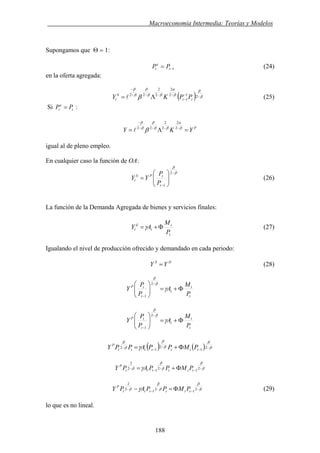 . Macroeconomía Intermedia: Teorías y Modelos
Supongamos que Θ = 1:
(24)1−= t
e
t PP
en la oferta agregada:
( ) β
β
β
α
ββ
β
β
β
β −−
−
−−−−
−
Λ= 21
1
2
2
2
2
22
tt
S
t PPKY l (25)
Si :t
e
t PP =
P
YKY =Λ= −−−−
−
β
α
ββ
β
β
β
β 2
2
2
2
22
l
igual al de pleno empleo.
En cualquier caso la función de OA:
β
β
−
−
⎟⎟
⎠
⎞
⎜⎜
⎝
⎛
=
2
1t
tPS
t
P
P
YY (26)
La función de la Demanda Agregada de bienes y servicios finales:
t
t
t
d
t
P
M
AY Φ+=γ (27)
Igualando el nivel de producción ofrecido y demandado en cada periodo:
DS
YY = (28)
t
t
t
t
tP
P
M
A
P
P
Y Φ+=⎟⎟
⎠
⎞
⎜⎜
⎝
⎛ −
−
γ
β
β
2
1
t
t
t
t
tP
P
M
A
P
P
Y Φ+=⎟⎟
⎠
⎞
⎜⎜
⎝
⎛ −
−
γ
β
β
2
1
( ) ( ) β
β
β
β
β
β
γ −
−
−
−
− Φ+= 2
1
2
1
2
ttttttt
P
PMPPAPPY
β
β
β
β
β γ −
−
−
−
− Φ+= 2
1
2
1
2
2
tttttt
P
PMPPAPY
β
β
β
β
β γ −
−
−
−
− Φ=− 2
1
2
1
2
2
tttttt
P
PMPPAPY (29)
lo que es no lineal.
188
 