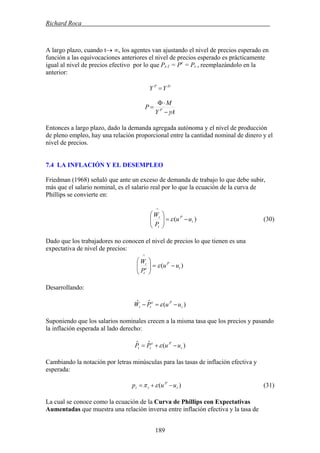 Richard Roca .
A largo plazo, cuando t→ ∞, los agentes van ajustando el nivel de precios esperado en
función a las equivocaciones anteriores el nivel de precios esperado es prácticamente
igual al nivel de precios efectivo por lo que Pt-1 = Pe
= Pt , reemplazándolo en la
anterior:
DP
YY =
AY
M
P P
γ−
⋅Φ
=
Entonces a largo plazo, dado la demanda agregada autónoma y el nivel de producción
de pleno empleo, hay una relación proporcional entre la cantidad nominal de dinero y el
nivel de precios.
7.4 LA INFLACIÓN Y EL DESEMPLEO
Friedman (1968) señaló que ante un exceso de demanda de trabajo lo que debe subir,
más que el salario nominal, es el salario real por lo que la ecuación de la curva de
Phillips se convierte en:
)( t
P
t
t
uu
P
W
−=⎟⎟
⎠
⎞
⎜⎜
⎝
⎛
∧
ε (30)
Dado que los trabajadores no conocen el nivel de precios lo que tienen es una
expectativa de nivel de precios:
)( t
P
e
t
t
uu
P
W
−=⎟⎟
⎠
⎞
⎜⎜
⎝
⎛
∧
ε
Desarrollando:
)(ˆˆ
t
Pe
tt uuPW −=− ε
Suponiendo que los salarios nominales crecen a la misma tasa que los precios y pasando
la inflación esperada al lado derecho:
)(ˆˆ
t
Pe
tt uuPP −+= ε
Cambiando la notación por letras minúsculas para las tasas de inflación efectiva y
esperada:
)( t
P
tt uup −+= επ (31)
La cual se conoce como la ecuación de la Curva de Phillips con Expectativas
Aumentadas que muestra una relación inversa entre inflación efectiva y la tasa de
189
 