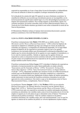 Richard Roca .
expectativas aumentadas en el que a largo plazo la tasa de desempleo es independiente
de la tasa de inflación el último no comparte el enfoque monetarista del primero.
En la década de los setenta del siglo XX apareció un nuevo fenómeno económico: la
estanflación (inflación con recesión) que inicialmente parecía ser incompatibles con la
teoría keynesiana de aquella época dando lugar a la crisis del paradigma keynesiano y el
impulso del monetarismo moderno. Poco tiempo después se desarrollaría, desde el la
vertiente neoclásica, las teorías conocidas como la Nueva Macroeconomía Clásica y la
Teoría de los Ciclos Reales mientras que desde la otra orilla se desarrollo la teoría de los
Nuevos Keynesianos.
El Monetarismo Moderno rechaza el manejo intervencionista discrecional y postula
políticas económicas a favor del liberalismo económico.
1.2.14 LA NUEVA MACROECONOMÍA CLÁSICA
El profesor norteamericano John Muth (1930-2005) en su célebre artículo “Price
Movements and the Theory of Racional Expectations” (1961) criticó las hipótesis de
expectativas adaptativas señalando que bajo este enfoque los errores de predicción
cometidos son ingenuos y se desperdicia la información disponible. En su lugar Muth
propuso la hipótesis de las expectativas racionales según la cual si los agentes
económicos son racionales deben usar eficientemente la información disponible lo que
implica que los errores de predicción de los agentes no sean sesgados ni sistemáticos y a
la vez sean los menores posibles. Además se supone que los agentes forman sus
expectativas como si conocieran la teoría económica relevante. Este desarrollo permitió
un gran avance en la modelización de las expectativas de los agentes económicos
aunque también recibió fuertes críticas.
El profesor norteamericano Robert Lucas (1937-) introdujo la hipótesis de expectativas
racionales a la macroeconomía los cuales fueron publicados en sendos artículos:
“Expectations and the Neutrality of Money” (1972), “Econometric Testing of the
Natural Rate Hipótesis” (1972), “Some International Evidence on Output-Inflation
Tradeoffs” (1973), obteniendo resultados que causaron revuelo en la Macroeconomía al
sostener que con flexibilidad de los precios, mercados competitivos y expectativas
racionales, la economía tiende muy rápidamente al pleno empleo de manera automática,
siendo innecesario la intervención de la política económica sistemática la cual solo
agravaría los ciclos económicos. Esto motivo a que se les denominara como la Nueva
Macroeconomía Clásica, o simplemente, Nuevos Clásicos.
Los profesores Thomas Sargent (1943-) y Neil Wallace (1939-) en sus artículos
Rational Expectations, the Optimal Monetary Instrument and the Optimal Money
Supply Rule (1975), y “Rational Expectations and the Theory of Economic Policy”
(1976) sostuvieron que con expectativas racionales los cambios anticipados de política
económica no afectarían a las variables reales como el nivel de producción ni el nivel de
empleo ni siquiera en el corto plazo lo que se denominó como el famoso “Teorema de
ineficacia de la política económica”. Solo los cambios sorpresivos de política
económica afectarían a las variables reales, pero solo transitoriamente. Una vez que los
agentes se enteren de los cambios de política se volvería rápidamente al pleno empleo.
19
 