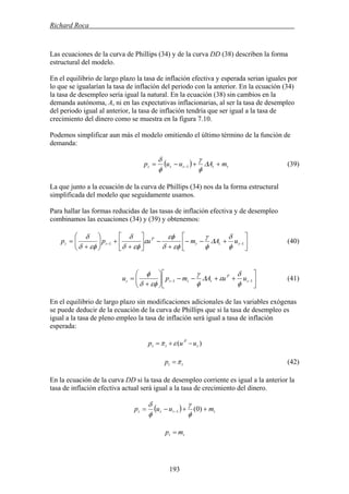 Richard Roca .
Las ecuaciones de la curva de Phillips (34) y de la curva DD (38) describen la forma
estructural del modelo.
En el equilibrio de largo plazo la tasa de inflación efectiva y esperada serian iguales por
lo que se igualarían la tasa de inflación del periodo con la anterior. En la ecuación (34)
la tasa de desempleo sería igual la natural. En la ecuación (38) sin cambios en la
demanda autónoma, A, ni en las expectativas inflacionarias, al ser la tasa de desempleo
del periodo igual al anterior, la tasa de inflación tendría que ser igual a la tasa de
crecimiento del dinero como se muestra en la figura 7.10.
Podemos simplificar aun más el modelo omitiendo el último término de la función de
demanda:
( ) ttttt mAuup ++−= − Δ
φ
γ
φ
δ
1 (39)
La que junto a la ecuación de la curva de Phillips (34) nos da la forma estructural
simplificada del modelo que seguidamente usamos.
Para hallar las formas reducidas de las tasas de inflación efectiva y de desempleo
combinamos las ecuaciones (34) y (39) y obtenemos:
⎥
⎦
⎤
⎢
⎣
⎡
+−−
+
−⎥
⎦
⎤
⎢
⎣
⎡
+
+⎟⎟
⎠
⎞
⎜⎜
⎝
⎛
+
= −− 11 ttt
P
tt uAmupp
φ
δ
Δ
φ
γ
εφδ
εφ
ε
εφδ
δ
εφδ
δ
(40)
⎥
⎦
⎤
⎢
⎣
⎡
++−−⎟⎟
⎠
⎞
⎜⎜
⎝
⎛
+
= −− 11 t
P
tttt uuAmpu
φ
δ
εΔ
φ
γ
εφδ
φ
(41)
En el equilibrio de largo plazo sin modificaciones adicionales de las variables exógenas
se puede deducir de la ecuación de la curva de Phillips que si la tasa de desempleo es
igual a la tasa de pleno empleo la tasa de inflación será igual a tasa de inflación
esperada:
)( t
P
tt uup −+= επ
ttp π= (42)
En la ecuación de la curva DD si la tasa de desempleo corriente es igual a la anterior la
tasa de inflación efectiva actual será igual a la tasa de crecimiento del dinero.
( ) tttt muup ++−= − )0(1
φ
γ
φ
δ
tt mp =
193
 
