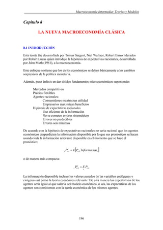 . Macroeconomía Intermedia: Teorías y Modelos
Capítulo 8
LA NUEVA MACROECONOMÍA CLÁSICA
8.1 INTRODUCCIÓN
Esta teoría fue desarrollada por Tomas Sargent, Niel Wallace, Robert Barro liderados
por Robert Lucas quien introdujo la hipótesis de expectativas racionales, desarrollada
por John Muth (1961), a la macroeconomía.
Este enfoque sostiene que los ciclos económicos se deben básicamente a los cambios
sorpresivos de la política monetaria.
Además, puso énfasis en dar sólidos fundamentos microeconómicos suponiendo:
Mercados competitivos
Precios flexibles
Agentes racionales:
Consumidores maximizan utilidad
Empresarios maximizan beneficios
Hipótesis de expectativas racionales
Uso eficiente de la información
No se cometen errores sistemáticos
Errores no predecibles
Errores son mínimos
De acuerdo con la hipótesis de expectativas racionales no seria racional que los agentes
económicos desperdicien la información disponible por lo que sus pronósticos se hacen
usando toda la información relevante disponible en el momento que se hace el
pronóstico:
[ ]tt
e
tt nInformacioPEP 11 ++ =
o de manera más compacta:
11 ++ = t
t
e
tt PEP
La información disponible incluye los valores pasados de las variables endógenas y
exógenas así como la teoría económica relevante. De esta manera las expectativas de los
agentes seria igual al que saldría del modelo económico, o sea, las expectativas de los
agentes son consistentes con la teoría económica de los mismos agentes.
196
 