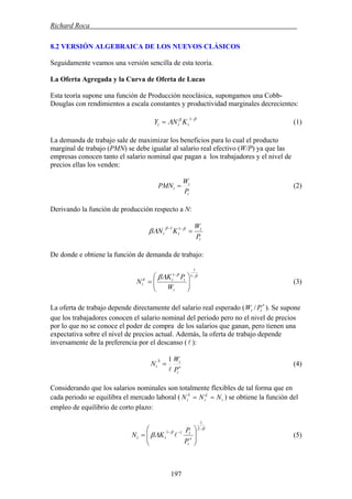 Richard Roca .
8.2 VERSIÓN ALGEBRAICA DE LOS NUEVOS CLÁSICOS
Seguidamente veamos una versión sencilla de esta teoría.
La Oferta Agregada y la Curva de Oferta de Lucas
Esta teoría supone una función de Producción neoclásica, supongamos una Cobb-
Douglas con rendimientos a escala constantes y productividad marginales decrecientes:
ββ
Λ −
=
1
ttt KNY (1)
La demanda de trabajo sale de maximizar los beneficios para lo cual el producto
marginal de trabajo (PMN) se debe igualar al salario real efectivo (W/P) ya que las
empresas conocen tanto el salario nominal que pagan a los trabajadores y el nivel de
precios ellas los venden:
t
t
t
P
W
PMN = (2)
Derivando la función de producción respecto a N:
t
t
tt
P
W
KN =−− ββ
Λβ 11
De donde e obtiene la función de demanda de trabajo:
ββ
Λβ −−
⎟⎟
⎠
⎞
⎜⎜
⎝
⎛
=
1
1
1
t
ttd
t
W
PK
N (3)
La oferta de trabajo depende directamente del salario real esperado ( ). Se supone
que los trabajadores conocen el salario nominal del periodo pero no el nivel de precios
por lo que no se conoce el poder de compra de los salarios que ganan, pero tienen una
expectativa sobre el nivel de precios actual. Además, la oferta de trabajo depende
inversamente de la preferencia por el descanso (l ):
e
tt PW /
e
t
tS
t
P
W
N
l
1
= (4)
Considerando que los salarios nominales son totalmente flexibles de tal forma que en
cada periodo se equilibra el mercado laboral ( ) se obtiene la función del
empleo de equilibrio de corto plazo:
t
d
t
S
t NNN ==
β
β
Λβ
−
−−
⎟
⎟
⎠
⎞
⎜
⎜
⎝
⎛
=
2
1
11
e
t
t
tt
P
P
KN l (5)
197
 