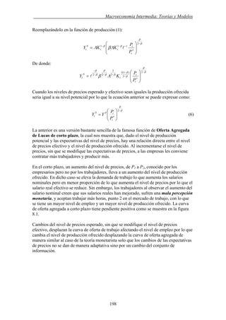 . Macroeconomía Intermedia: Teorías y Modelos
Reemplazándolo en la función de producción (1):
β
β
ββ
ΛβΛ
−
−−−
⎟
⎟
⎠
⎞
⎜
⎜
⎝
⎛
=
2
111
e
t
t
tt
S
t
P
P
KKY l
De donde:
β
β
β
β
ββ
β
β
β
Λβ
−
−
−
−−−
−
⎟
⎟
⎠
⎞
⎜
⎜
⎝
⎛
=
2
2
)1(2
2
2
22
e
t
t
t
S
t
P
P
KY l
Cuando los niveles de precios esperado y efectivo sean iguales la producción ofrecida
seria igual a su nivel potencial por lo que la ecuación anterior se puede expresar como:
β
β
−
⎟
⎟
⎠
⎞
⎜
⎜
⎝
⎛
=
2
e
t
tPS
t
P
P
YY (6)
La anterior es una versión bastante sencilla de la famosa función de Oferta Agregada
de Lucas de corto plazo, la cual nos muestra que, dado el nivel de producción
potencial y las expectativas del nivel de precios, hay una relación directa entre el nivel
de precios efectivo y el nivel de producción ofrecido. Al incrementarse el nivel de
precios, sin que se modifique las expectativas de precios, a las empresas les conviene
contratar más trabajadores y producir más.
En el corto plazo, un aumento del nivel de precios, de P1 a P2, conocido por los
empresarios pero no por los trabajadores, lleva a un aumento del nivel de producción
ofrecido. En dicho caso se eleva la demanda de trabajo lo que aumenta los salarios
nominales pero en menor proporción de lo que aumenta el nivel de precios por lo que el
salario real efectivo se reduce. Sin embargo, los trabajadores al observar el aumento del
salario nominal creen que sus salarios reales han mejorado, sufren una mala percepción
monetaria, y aceptan trabajar más horas, punto 2 en el mercado de trabajo, con lo que
se tiene un mayor nivel de empleo y un mayor nivel de producción ofrecido. La curva
de oferta agregada a corto plazo tiene pendiente positiva como se muestra en la figura
8.1.
Cambios del nivel de precios esperado, sin que se modifique el nivel de precios
efectivo, desplazan la curva de oferta de trabajo afectando el nivel de empleo por lo que
cambia el nivel de producción ofrecido desplazando la curva de oferta agregada de
manera similar al caso de la teoría monetarista solo que los cambios de las expectativas
de precios no se dan de manera adaptativa sino por un cambio del conjunto de
información.
198
 