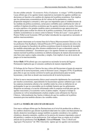 . Macroeconomía Intermedia: Teorías y Modelos
En otro celebre artículo “Econometric Policy Evaluation: A critique” (1976) el profesor
Lucas afirmó que si los agentes tienen expectativas racionales los agentes cambian sus
decisiones en función a los cambios de régimen de la política económica. Esto implica
que las estimaciones econométricas de los valores de los parámetros, como la
propensión marginal a consumir y otros que son importantes para el establecimiento de
las medidas de política económica, serian poco confiables pues cambiarían de valor al
cambiar el régimen de política económica que los agentes tomarían en cuenta. Esto puso
en serios aprietos a los grandes modelos macro econométricos que aparecieron por
aquella época para evaluar los efectos de la política económica. Esta crítica al uso de los
modelos econométricos se conoce como la famosa “Critica de Lucas”. Lucas ganó el
Premio Nóbel en de Economía 1995 por haber introducido las expectativas racionales al
análisis macroeconómico.
Otro aporte interesante en la misma línea de la Nueva Macroeconomía Clásica es el de
los profesores Finn Kydland y Edward Prescott (1977) quienes pusieron de relieve las
causas de porque los hacedores de política económica tienen la tentación de incumplir
las medidas anunciadas que ellos mismos establecieron lo que se denominó como la
“inconsistencia dinámica”. Encontraron que si los agentes forman sus expectativas de
manera racional la política económica no debería manejarse de manera discrecional sino
más bien estar sujeta a reglas conocidas y simples. Esto implicó el uso de la teoría de
juegos en la macroeconomía.
Robert Hall (1978) afirmó que con expectativas racionales la teoría del Ingreso
Permanente implicaría que el consumo cambiaría de manera impredecible.
El Enfoque de los Nuevos Clásicos fue muy crítico del Keynesiano al punto de anunciar
la muerte de la teoría keynesiana, como lo hicieran Lucas y Sargent (1978). El problema
para ellos es que sus recetas corrieron la suerte que pronosticaron para la teoría
keynesiana y más bien se desató una resurrección de la teoría keynesiana
Si bien la nueva macroeconomía clásica causó sensación rápidamente fue cuestionada
por muchos economistas, especialmente los keynesianos quienes señalaron que si solo
las sorpresas monetarias afectan a las variables reales las crisis no deberían de ser
prolongadas lo que no concordaba con la realidad, bastaría que los gobernantes
dirigieran un mensaje a la nación informando sobre la sorpresa ocurrida para que los
agentes reaccionen y la economía vuelva al pleno empleo. Al pasar el tiempo la
economía no volvía inmediatamente al pleno empleo como afirmaron los Nuevos
Clásicos. Adicionalmente hay fuertes evidencia de que los cambios de la política
monetaria prevista también afectan a las variables reales.
1.2.15 LA TEORÍA DE LOS CICLOS REALES
Este nuevo enfoque afirma que las fluctuaciones en el nivel de producción se deben a
los cambios aleatorios que afectan la productividad entre los cuales esta básicamente los
shocks aleatorios tecnológicos aunque también se pueden considerar a los cambios
climáticos, desastres naturales, cambios en los precios de insumos importados como el
del petróleo y cambios en las preferencias. Este enfoque tiene su origen en el celebre
artículo de los profesores Finn Kydland y Edward Prescott, “Time to Build and
Aggregate Fluctuations” de 1982. Esta teoría supone que los agentes son racionales
20
 