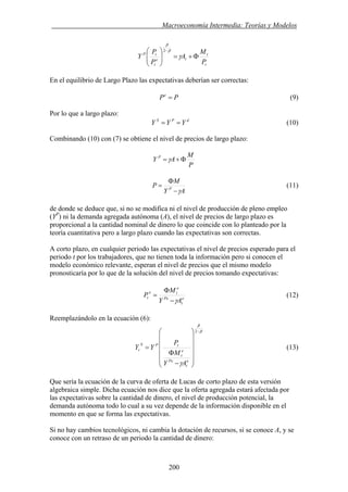 . Macroeconomía Intermedia: Teorías y Modelos
t
t
te
t
tP
P
M
A
P
P
Y Φ+=⎟⎟
⎠
⎞
⎜⎜
⎝
⎛ −
γ
β
β
2
En el equilibrio de Largo Plazo las expectativas deberían ser correctas:
PPe
= (9)
Por lo que a largo plazo:
dPS
YYY == (10)
Combinando (10) con (7) se obtiene el nivel de precios de largo plazo:
P
M
AY P
Φ+=γ
AY
M
P P
γ−
Φ
= (11)
de donde se deduce que, si no se modifica ni el nivel de producción de pleno empleo
(YP
) ni la demanda agregada autónoma (A), el nivel de precios de largo plazo es
proporcional a la cantidad nominal de dinero lo que coincide con lo planteado por la
teoría cuantitativa pero a largo plazo cuando las expectativas son correctas.
A corto plazo, en cualquier periodo las expectativas el nivel de precios esperado para el
periodo t por los trabajadores, que no tienen toda la información pero si conocen el
modelo económico relevante, esperan el nivel de precios que el mismo modelo
pronosticaría por lo que de la solución del nivel de precios tomando expectativas:
e
t
Pe
e
te
t
AY
M
P
γ−
Φ
= (12)
Reemplazándolo en la ecuación (6):
β
β
γ
−
⎟
⎟
⎟
⎟
⎟
⎠
⎞
⎜
⎜
⎜
⎜
⎜
⎝
⎛
−
Φ
=
2
e
t
Pe
e
t
tPS
t
AY
M
P
YY (13)
Que sería la ecuación de la curva de oferta de Lucas de corto plazo de esta versión
algebraica simple. Dicha ecuación nos dice que la oferta agregada estará afectada por
las expectativas sobre la cantidad de dinero, el nivel de producción potencial, la
demanda autónoma todo lo cual a su vez depende de la información disponible en el
momento en que se forma las expectativas.
Si no hay cambios tecnológicos, ni cambia la dotación de recursos, si se conoce A, y se
conoce con un retraso de un periodo la cantidad de dinero:
200
 