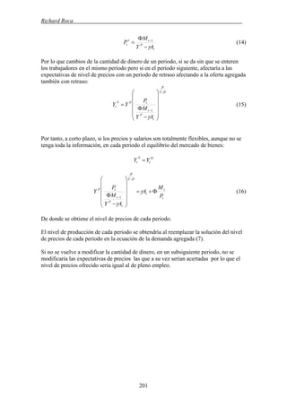 Richard Roca .
t
P
te
t
AY
M
P
γ−
Φ
= −1
(14)
Por lo que cambios de la cantidad de dinero de un periodo, si se da sin que se enteren
los trabajadores en el mismo periodo pero si en el periodo siguiente, afectaría a las
expectativas de nivel de precios con un periodo de retraso afectando a la oferta agregada
también con retraso:
β
β
γ
−
−
⎟
⎟
⎟
⎟
⎠
⎞
⎜
⎜
⎜
⎜
⎝
⎛
−
Φ
=
2
1
t
P
t
tPS
t
AY
M
P
YY (15)
Por tanto, a corto plazo, si los precios y salarios son totalmente flexibles, aunque no se
tenga toda la información, en cada periodo el equilibrio del mercado de bienes:
D
t
S
t YY =
t
t
t
t
P
t
tP
P
M
A
AY
M
P
Y Φ+=
⎟
⎟
⎟
⎟
⎠
⎞
⎜
⎜
⎜
⎜
⎝
⎛
−
Φ
−
−
γ
γ
β
β
2
1
(16)
De donde se obtiene el nivel de precios de cada periodo.
El nivel de producción de cada periodo se obtendría al reemplazar la solución del nivel
de precios de cada periodo en la ecuación de la demanda agregada (7).
Si no se vuelve a modificar la cantidad de dinero, en un subsiguiente periodo, no se
modificaría las expectativas de precios las que a su vez serian acertadas por lo que el
nivel de precios ofrecido seria igual al de pleno empleo.
201
 