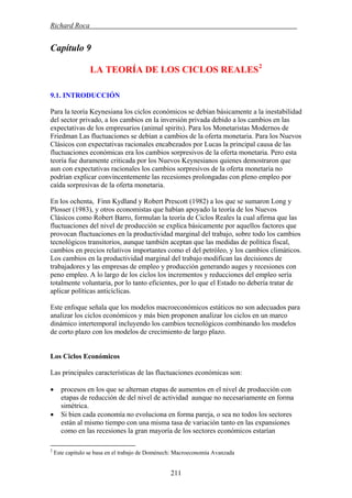 Richard Roca .
Capítulo 9
2
LA TEORÍA DE LOS CICLOS REALES
9.1. INTRODUCCIÓN
Para la teoría Keynesiana los ciclos económicos se debían básicamente a la inestabilidad
del sector privado, a los cambios en la inversión privada debido a los cambios en las
expectativas de los empresarios (animal spirits). Para los Monetaristas Modernos de
Friedman Las fluctuaciones se debían a cambios de la oferta monetaria. Para los Nuevos
Clásicos con expectativas racionales encabezados por Lucas la principal causa de las
fluctuaciones económicas era los cambios sorpresivos de la oferta monetaria. Pero esta
teoría fue duramente criticada por los Nuevos Keynesianos quienes demostraron que
aun con expectativas racionales los cambios sorpresivos de la oferta monetaria no
podrían explicar convincentemente las recesiones prolongadas con pleno empleo por
caída sorpresivas de la oferta monetaria.
En los ochenta, Finn Kydland y Robert Prescott (1982) a los que se sumaron Long y
Plosser (1983), y otros economistas que habían apoyado la teoría de los Nuevos
Clásicos como Robert Barro, formulan la teoría de Ciclos Reales la cual afirma que las
fluctuaciones del nivel de producción se explica básicamente por aquellos factores que
provocan fluctuaciones en la productividad marginal del trabajo, sobre todo los cambios
tecnológicos transitorios, aunque también aceptan que las medidas de política fiscal,
cambios en precios relativos importantes como el del petróleo, y los cambios climáticos.
Los cambios en la productividad marginal del trabajo modifican las decisiones de
trabajadores y las empresas de empleo y producción generando auges y recesiones con
peno empleo. A lo largo de los ciclos los incrementos y reducciones del empleo sería
totalmente voluntaria, por lo tanto eficientes, por lo que el Estado no debería tratar de
aplicar políticas anticíclicas.
Este enfoque señala que los modelos macroeconómicos estáticos no son adecuados para
analizar los ciclos económicos y más bien proponen analizar los ciclos en un marco
dinámico intertemporal incluyendo los cambios tecnológicos combinando los modelos
de corto plazo con los modelos de crecimiento de largo plazo.
Los Ciclos Económicos
Las principales características de las fluctuaciones económicas son:
• procesos en los que se alternan etapas de aumentos en el nivel de producción con
etapas de reducción de del nivel de actividad aunque no necesariamente en forma
simétrica.
• Si bien cada economía no evoluciona en forma pareja, o sea no todos los sectores
están al mismo tiempo con una misma tasa de variación tanto en las expansiones
como en las recesiones la gran mayoría de los sectores económicos estarían
2
Este capitulo se basa en el trabajo de Doménech: Macroeconomía Avanzada
211
 