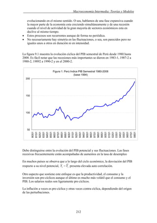 . Macroeconomía Intermedia: Teorías y Modelos
evolucionando en el mismo sentido. O sea, hablamos de una fase expansiva cuando
la mayor parte de la economía esta creciendo simultáneamente y de una recesión
cuando el nivel de actividad de la gran mayoría de sectores económicos esta en
declive al mismo tiempo.
• Estos procesos son recurrentes aunque de forma no periódica.
• No necesariamente hay simetría en las fluctuaciones, o sea, son parecidos pero no
iguales unos a otros en duración ni en intensidad.
La figura 9.1 muestra la evolución cíclica del PIB semestral de Perú desde 1980 hasta
2008. Es fácil notar que las recesiones más importantes se dieron en 1983-1, 1987-2 a
1988-2, 19892 a 1990-2 y en el 2000-2.
Figura 1. Perú Indice PIB Semestral 1980-2008
(base 1994)
50
100
150
200
80S1
81S1
82S1
83S1
84S1
85S1
86S1
87S1
88S1
89S1
90S1
91S1
92S1
93S1
94S1
95S1
96S1
97S1
98S1
99S1
00S1
01S1
02S1
03S1
04S1
05S1
06S1
07S1
08S1
Debe distinguirse entre la evolución del PIB potencial y sus fluctuaciones. Las fases
recesivas frecuentemente están acompañadas de aumentos en la tasa de desempleo
En muchos países se observa que a lo largo del ciclo económico, la desviación del PIB
respecto a su nivel potencial, tt YY − presenta elevada auto correlación.
Otro aspecto que sostiene este enfoque es que la productividad, el consumo y la
inversión son pro cíclicos aunque el último es mucho más volátil que el consumo y el
PIB. Los salarios reales son ligeramente pro cíclicos.
La inflación a veces es pro cíclica y otras veces contra cíclica, dependiendo del origen
de las perturbaciones.
212
 