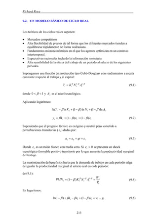 Richard Roca .
9.2. UN MODELO BÁSICO DE CICLO REAL
Los teóricos de los ciclos reales suponen:
• Mercados competitivos
• Alta flexibilidad de precios de tal forma que los diferentes mercados tienden a
equilibrarse rápidamente de forma walrasiana.
• Fundamentos microeconómicos en el que los agentes optimizan en un contexto
intertemporal.
• Expectativas racionales incluido la información monetaria
• Alta sensibilidad de la oferta del trabajo de un periodo al salario de los siguientes
periodos.
Supongamos una función de producción tipo Cobb-Douglass con rendimientos a escala
constante respecto al trabajo y el capital:
(9.1)βββ −−
= 11
tttt ANKY
donde 10 << β y es el nivel tecnológico.tA
Aplicando logaritmos:
tttt ANKY ln)1(ln)1(lnln βββ −+−+=
tttt anky )1()1( βββ −+−+= (9.2)
Suponiendo que el progreso técnico es exógeno y neutral pero sometido a
perturbaciones transitorias ( ) dadas por:tε
tt gtaa ε++= 0 (9.3)
Donde es un ruido blanco con media cero. Si 0>tεtε se presenta un shock
tecnológico favorable positivo transitorio por lo que aumenta la productividad marginal
del trabajo.
La maximización de beneficios haría que la demanda de trabajo en cada periodo salga
de igualar la productividad marginal al salario real en cada periodo:
de (9.1):
t
t
tttt
P
W
ANKPMN =−= −− βββ
β 1
)1( (9.5)
En logaritmos:
ttttt pwank −=−+−+− )1()1ln( ββββ (9.6)
213
 