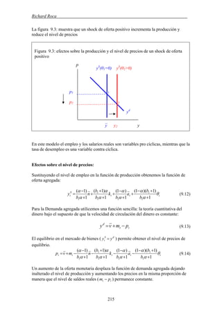 Richard Roca .
La figura 9.3: muestra que un shock de oferta positivo incrementa la producción y
reduce el nivel de precios
Figura 9.3: efectos sobre la producción y el nivel de precios de un shock de oferta
ositivop
p
yS
(θ1=0) yS
(θ2>0)
En este modelo el empleo y los salarios reales son variables pro cíclicas, mientras que la
tasa de desempleo es una variable contra cíclica.
Efectos sobre el nivel de precios:
Sustituyendo el nivel de empleo en la función de producción obtenemos la función de
oferta agregada:
ttt
S
t
b
b
a
b
k
b
b
n
b
y θ
α
α
α
α
α
α
α
α
1
)1)(1(
1
)1(
1
)1(
1
)1(
1
1
11
1
1 +
+−
+
+
−
+
+
+
+
+
−
= (9.12)
Para la Demanda agregada utilicemos una función sencilla: la teoría cuantitativa del
dinero bajo el supuesto de que la velocidad de circulación del dinero es constante:
tt
d
pmvy −+= (9.13)
El equilibrio en el mercado de bienes ( ) permite obtener el nivel de precios de
equilibrio.
dS
t yy =
ttttt
b
b
a
b
k
b
b
n
b
mvp θ
α
α
α
α
α
α
α
α
1
)1)(1(
1
)1(
1
)1(
1
)1(
1
1
11
1
1 +
+−
−
+
−
−
+
+
−
+
−
−+= (9.14)
Un aumento de la oferta monetaria desplaza la función de demanda agregada dejando
inalterado el nivel de producción y aumentando los precios en la misma proporción de
manera que el nivel de saldos reales ( tt pm − ) permanece constante.
p1
p2
1
y2 yy
2
yd
–
215
 