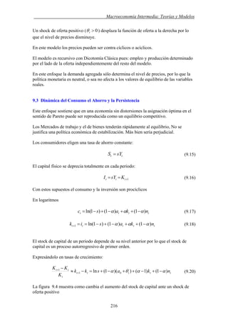 . Macroeconomía Intermedia: Teorías y Modelos
Un shock de oferta positivo ( 0>tθ ) desplaza la función de oferta a la derecha por lo
que el nivel de precios disminuye.
En este modelo los precios pueden ser contra cíclicos o acíclicos.
El modelo es recursivo con Dicotomía Clásica pues: empleo y producción determinado
por el lado de la oferta independientemente del resto del modelo.
En este enfoque la demanda agregada sólo determina el nivel de precios, por lo que la
política monetaria es neutral, o sea no afecta a los valores de equilibrio de las variables
reales.
9.3 Dinámica del Consumo el Ahorro y la Persistencia
Este enfoque sostiene que en una economía sin distorsiones la asignación óptima en el
sentido de Pareto puede ser reproducida como un equilibrio competitivo.
Los Mercados de trabajo y el de bienes tenderán rápidamente al equilibrio, No se
justifica una política económica de estabilización. Más bien seria perjudicial.
Los consumidores eligen una tasa de ahorro constante:
tt sYS = (9.15)
El capital físico se deprecia totalmente en cada periodo:
1+== ttt KsYI (9.16)
Con estos supuestos el consumo y la inversión son procíclicos
En logaritmos
tttt nkasc )1()1()1ln( ααα −++−+−= (9.17)
ttttt nkasik )1()1()1ln(1 ααα −++−+−==+ (9.18)
El stock de capital de un periodo depende de su nivel anterior por lo que el stock de
capital es un proceso autorregresivo de primer orden.
Expresándolo en tasas de crecimiento:
ttttt
t
tt
nkaskk
K
KK
)1()1())(1(ln 01
1
ααθα −+−++−+=−≈
−
+
+
(9.20)
La figura 9.4 muestra como cambia el aumento del stock de capital ante un shock de
oferta positivo
216
 