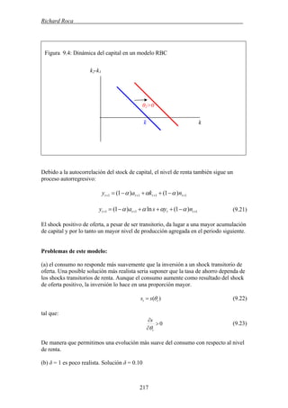 Richard Roca .
Figura 9.4: Dinámica del capital en un modelo RBC
k2-k1
Debido a la autocorrelación del stock de capital, el nivel de renta también sigue un
proceso autorregresivo:
1111 )1()1( ++++ −++−= tttt nkay ααα
111 )1(ln)1( +++ −+++−= tttt nysay αααα (9.21)
El shock positivo de oferta, a pesar de ser transitorio, da lugar a una mayor acumulación
de capital y por lo tanto un mayor nivel de producción agregada en el periodo siguiente.
Problemas de este modelo:
(a) el consumo no responde más suavemente que la inversión a un shock transitorio de
oferta. Una posible solución más realista seria suponer que la tasa de ahorro dependa de
los shocks transitorios de renta. Aunque el consumo aumente como resultado del shock
de oferta positivo, la inversión lo hace en una proporción mayor.
)( tt ss θ= (9.22)
tal que:
0>
∂
∂
t
s
θ
(9.23)
De manera que permitimos una evolución más suave del consumo con respecto al nivel
de renta.
(b) δ = 1 es poco realista. Solución δ = 0.10
θ2>0
kk–
217
 