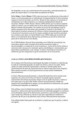 . Macroeconomía Intermedia: Teorías y Modelos
fue despedida y no por que voluntariamente han renunciado y estén descansando a la
espera de mejores épocas o les haya dado una epidemia de flojera.
Robert King y Charles Plosser (1983) sostuvieron que la correlación pro cíclica entre el
dinero y el nivel de producción se explicaba por la endogeneidad de la oferta monetaria
respecto al nivel de actividad y no al revés. Durante la fase expansiva se incrementa el
multiplicador de la oferta monetaria y se contraería endógenamente durante las
recesiones. Mankiw (1989), Romer y Romer (1989) afirman que la evidencia empírica
señala lo contrario, que los cambios previos de la oferta monetaria determinada por los
Bancos Centrales han precedido a los cambios en el nivel de actividad por lo que la
política monetaria no ha sido neutra como postulan la Teoría de Ciclos Reales. La
efectividad de la política monetaria de la Reserva Federal norteamericana para impulsar
y desacelerar la economía es uno de los mejores ejemplos de que la política monetaria
no es neutral a corto plazo. El mismo Robert Lucas (2002) señala que la omisión del
dinero, en la explicación de las fluctuaciones económicas es uno de los errores más
graves de la Teoría de los Ciclos Reales.
En el 2004 Kydland y Prescott fueron premiados con el Nóbel de economía por sus
innovadores aportes sobre el designio de la política económica (reglas vs
discrecionalidad) y el estudio de los ciclos económicos. A pesar de las fuertes críticas a
esta teoría todos reconocen los tremendos aportes metodológicos e instrumentales que
desarrollaron paralelamente a este enfoque: el análisis intertemporal estocástico y la
calibración que han enriquecido la caja de instrumentos de los economistas.
1.2.16 LA NUEVA MACROECONOMÍA KEYNESIANA
En la antigua teoría Keynesiana el prolongado desempleo involuntario se explicaba por
la caída de la demanda agregada y la rigidez de salarios y precios los cuales. Dicha
rigidez no estaba justificada expresamente y durante los setenta recibió duros
cuestionamientos de parte de economistas nuevos clásicos entre ellos Lucas, Sargent y
Barro quienes acusaron a la teoría keynesiana de no tener sólidos fundamentos
microeconómicos.
La Nueva Macroeconomía Keynesiana se desarrolló desde fines de los setenta como
respuesta a las criticas de los Nuevos Clásicos rescatando algunos elementos
característicos del enfoque keynesiano antiguo como la rigidez de precios y salarios a
corto plazo pero a las que le dan sólidos sustentos microeconómicos, añaden los
supuestos de racionalidad de los agentes y el uso eficiente de la información aun cuando
la información disponible sea imperfecta.
Este enfoque, como el enfoque keynesiano antiguo, sostiene que a corto plazo la rigidez
de precios y salarios haría que las perturbaciones de la demanda agregada se constituyan
en las principales causas de las fluctuaciones económicas y que la política económica
sigue siendo muy influyente en ella por lo que tiene capacidad para estabilizar la
economía. De allí que se les denomine como la Nueva Macroeconomía Keynesiana.
Este enfoque dedicó buena parte de su esfuerzo a explicar por que los precios y salarios
son rígidos.
22
 