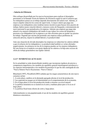 . Macroeconomía Intermedia: Teorías y Modelos
- Salarios de Eficiencia
Otro enfoque desarrollado por los nuevos keynesianos para explicar el desempleo
persistente es la llamada Teoría de Salarios de Eficiencia según la cual el esfuerzo que
los trabajadores ponen en su trabajo depende directamente del salario real. Además, el
mayor empeño reduciría los costos de supervisión. A mayor salario que paga una
empresa a sus trabajadores estos tendrían menos incentivos para buscar otros puestos de
trabajo, habría menor rotación laboral y menores costos de búsqueda y entrenamiento de
nuevo personal lo que perjudicaría a la empresa. Además una empresa que paga más
atraerá a los mejores trabajadores del medio lo que reduce los costos de búsqueda y
presiona a los trabajadores de la empresa a ser más eficientes para no perder sus puestos
de trabajo. Pagando por encima del promedio una empresa reduce problemas de
selección adversa, mejora la calidad laboral y la productividad.
Ante una situación de elevado desempleo las empresas no reducirían los salarios debido
a que el esfuerzo de los trabajadores y su productividad también se verían afectados
negativamente, los primeros en irse de la empresa pueden ser los mejores trabajadores.
De esta forma no se tendería a un ajuste rápido de los salarios a la baja ante excesos de
oferta de trabajo generándose una rigidez salarial.
1.2.17 TENDENCIAS ACTUALES
En la actualidad se están desarrollando modelos que incorporan rigideces de precios y
competencia imperfecta a los modelos de equilibrio general intertemporal neoclásicos y
los aspectos intertemporales a los modelos keynesianos lo que ha sido catalogada de una
“Nueva Síntesis Nuevo Keynesiana - Nuevo Clásica”.
Blanchard (1997), Woodford (2003) señalan que los rasgos característicos de este nuevo
consenso serían:
1. A corto plazo, cambios en la demanda agregada afectan al nivel de producción.
2. Las expectativas juegan un rol determinante en el comportamiento de la economía.
3. En el largo plazo el nivel de producción tiende a retornar a su nivel natural.
4. La política monetaria no es neutral en el corto y mediano plazo pero si lo es en el
largo plazo.
5. La política fiscal tiene efectos de corto y largo plazo.
Adicionalmente se esta popularizando el uso de los modelos de equilibrio general
dinámicos estocásticos.
24
 