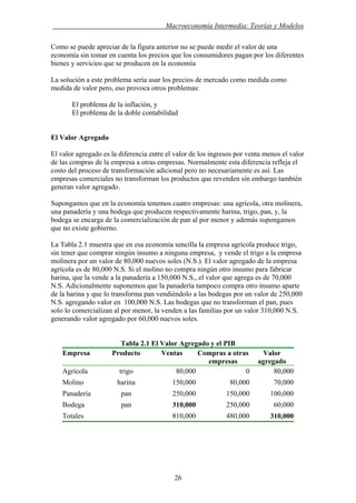 . Macroeconomía Intermedia: Teorías y Modelos
Como se puede apreciar de la figura anterior no se puede medir el valor de una
economía sin tomar en cuenta los precios que los consumidores pagan por los diferentes
bienes y servicios que se producen en la economía
La solución a este problema sería usar los precios de mercado como medida como
medida de valor pero, eso provoca otros problemas:
El problema de la inflación, y
El problema de la doble contabilidad
El Valor Agregado
El valor agregado es la diferencia entre el valor de los ingresos por venta menos el valor
de las compras de la empresa a otras empresas. Normalmente esta diferencia refleja el
costo del proceso de transformación adicional pero no necesariamente es así. Las
empresas comerciales no transforman los productos que revenden sin embargo también
generan valor agregado.
Supongamos que en la economía tenemos cuatro empresas: una agrícola, otra molinera,
una panadería y una bodega que producen respectivamente harina, trigo, pan, y, la
bodega se encarga de la comercialización de pan al por menor y además supongamos
que no existe gobierno.
La Tabla 2.1 muestra que en esa economía sencilla la empresa agrícola produce trigo,
sin tener que comprar ningún insumo a ninguna empresa, y vende el trigo a la empresa
molinera por un valor de 80,000 nuevos soles (N.S.). El valor agregado de la empresa
agrícola es de 80,000 N.S. Si el molino no compra ningún otro insumo para fabricar
harina, que la vende a la panadería a 150,000 N.S., el valor que agrega es de 70,000
N.S. Adicionalmente suponemos que la panadería tampoco compra otro insumo aparte
de la harina y que lo transforma pan vendiéndolo a las bodegas por un valor de 250,000
N.S. agregando valor en 100,000 N.S. Las bodegas que no transforman el pan, pues
solo lo comercializan al por menor, la venden a las familias por un valor 310,000 N.S.
generando valor agregado por 60,000 nuevos soles.
Tabla 2.1 El Valor Agregado y el PIB
Empresa Producto Ventas Compras a otras
empresas
Valor
agregado
Agrícola trigo 80,000 0 80,000
Molino harina 150,000 80,000 70,000
Panadería pan 250,000 150,000 100,000
310,000Bodega pan 250,000 60,000
310,000Totales 810,000 480,000
26
 