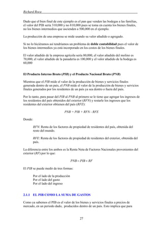 Richard Roca .
Dado que el bien final de este ejemplo es el pan que venden las bodegas a las familias,
el valor del PIB sería 310,000 y no 810,000 pues se toma en cuenta los bienes finales,
no los bienes intermedios que ascienden a 500,000 en el ejemplo.
La producción de una empresa se mide usando su valor añadido o agregado.
Si no lo hiciéramos así tendríamos un problema de doble contabilidad pues el valor de
los bienes intermedios ya está incorporado en los costos de los bienes finales.
El valor añadido de la empresa agrícola sería 80,000, el valor añadido del molino es
70,000, el valor añadido de la panadería es 100,000 y el valor añadido de la bodega es
60,000
El Producto Interno Bruto (PIB) y el Producto Nacional Bruto (PNB)
Mientras que el PIB mide el valor de la producción de bienes y servicios finales
generada dentro de un país, el PNB mide el valor de la producción de bienes y servicios
finales generados por los residentes de un país ya sea dentro o fuera del país.
Por lo tanto, para pasar del PIB al PNB al primero se le tiene que agregar los ingresos de
los residentes del país obtenidos del exterior (RFN) y restarle los ingresos que los
residentes del exterior obtienen del país (RFE):
PNB = PIB + RFN - RFE
Donde:
RFN: Renta de los factores de propiedad de residentes del país, obtenida del
resto del mundo.
RFE: Renta de los factores de propiedad de residentes del exterior, obtenida del
país.
La diferencia entre los ambos es la Renta Neta de Factores Nacionales provenientes del
exterior (RF) por lo que:
RFPIBPNB +=
El PIB se puede medir de tres formas:
Por el lado de la producción
Por el lado del gasto
Por el lado del ingreso
2.1.1 EL PIB COMO LA SUMA DE GASTOS
Como ya sabemos el PIB es el valor de los bienes y servicios finales a precios de
mercado, en un periodo dado, producidos dentro de un país. Esto implica que para
27
 