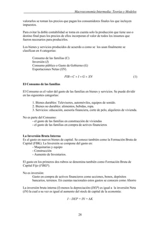 . Macroeconomía Intermedia: Teorías y Modelos
valorarlos se toman los precios que pagan los consumidores finales los que incluyen
impuestos.
Para evitar la doble contabilidad se toma en cuenta solo la producción que tiene uso o
destino final pues los precios de ellos incorporan el valor de todos los insumos que
fueron necesarios para producirlos.
Los bienes y servicios producidos de acuerdo a como se los usan finalmente se
clasifican en 4 categorías:
Consumo de las familias (C)
Inversión (I)
Consumo público o Gasto de Gobierno (G)
Exportaciones Netas (XN).
XNGICPIB +++= (1)
El Consumo de las familias
El Consumo es el valor del gasto de las familias en bienes y servicios. Se puede dividir
en las siguientes categorías:
1. Bienes durables: Televisores, automóviles, equipos de sonido.
2. Bienes no durables: alimentos, bebidas, ropa.
3. Servicios: educación, asesoría financiera, corte de pelo, alquileres de vivienda.
No es parte del Consumo:
- el gasto de las familias en construcción de viviendas
- el gasto de las familias en compra de activos financieros
La Inversión Bruta Interna
Es el gasto en nuevos bienes de capital. Se conoce también como la Formación Bruta de
Capital (FBK). La Inversión se compone del gasto en:
- Maquinarias y equipo
- Construcción
- Aumento de Inventarios.
El gasto en los primeros dos rubros se denomina también como Formación Bruta de
Capital Fijo (FBKF).
No es inversión:
Gasto en compra de activos financieros como acciones, bonos, depósitos
bancarios, terrenos. En cuentas nacionales estos gastos se conocen como Ahorro
La inversión bruta interna (I) menos la depreciación (DEP) es igual a la inversión Neta
(IN) la cual a su vez es igual al aumento del stock de capital de la economía:
I – DEP = IN = ∆K
28
 