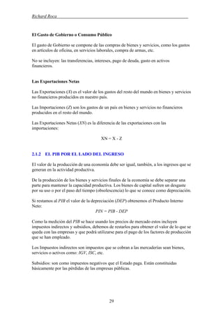 Richard Roca .
El Gasto de Gobierno o Consumo Público
El gasto de Gobierno se compone de las compras de bienes y servicios, como los gastos
en artículos de oficina, en servicios laborales, compra de armas, etc.
No se incluyen: las transferencias, intereses, pago de deuda, gasto en activos
financieros.
Las Exportaciones Netas
Las Exportaciones (X) es el valor de los gastos del resto del mundo en bienes y servicios
no financieros producidos en nuestro país.
Las Importaciones (Z) son los gastos de un país en bienes y servicios no financieros
producidos en el resto del mundo.
Las Exportaciones Netas (XN) es la diferencia de las exportaciones con las
importaciones:
XN = X - Z
2.1.2 EL PIB POR EL LADO DEL INGRESO
El valor de la producción de una economía debe ser igual, también, a los ingresos que se
generan en la actividad productiva.
De la producción de los bienes y servicios finales de la economía se debe separar una
parte para mantener la capacidad productiva. Los bienes de capital sufren un desgaste
por su uso o por el paso del tiempo (obsolescencia) lo que se conoce como depreciación.
Si restamos al PIB el valor de la depreciación (DEP) obtenemos el Producto Interno
Neto:
PIN = PIB - DEP
Como la medición del PIB se hace usando los precios de mercado estos incluyen
impuestos indirectos y subsidios, debemos de restarlos para obtener el valor de lo que se
queda con las empresas y que podrá utilizarse para el pago de los factores de producción
que se han empleado.
Los Impuestos indirectos son impuestos que se cobran a las mercaderías sean bienes,
servicios o activos como: IGV, ISC, etc.
Subsidios: son como impuestos negativos que el Estado paga. Están constituidas
básicamente por las pérdidas de las empresas públicas.
29
 