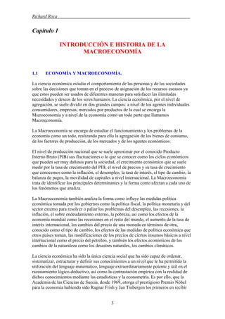 Richard Roca .
Capítulo 1
INTRODUCCIÓN E HISTORIA DE LA
MACROECONOMÍA
1.1 ECONOMÍA Y MACROECONOMÍA.
La ciencia económica estudia el comportamiento de las personas y de las sociedades
sobre las decisiones que toman en el proceso de asignación de los recursos escasos ya
que estos pueden ser usados de diferentes maneras para satisfacer las ilimitadas
necesidades y deseos de los seres humanos. La ciencia económica, por el nivel de
agregación, se suele dividir en dos grandes campos: a nivel de los agentes individuales
consumidores, empresas, mercados por productos de la cual se encarga la
Microeconomía y a nivel de la economía como un todo parte que llamamos
Macroeconomía.
La Macroeconomía se encarga de estudiar el funcionamiento y los problemas de la
economía como un todo, realizando para ello la agregación de los bienes de consumo,
de los factores de producción, de los mercados y de los agentes económicos.
El nivel de producción nacional que se suele aproximar por el conocido Producto
Interno Bruto (PIB) sus fluctuaciones o lo que se conocer como los ciclos económicos
que pueden ser muy dañinos para la sociedad, el crecimiento económico que se suele
medir por la tasa de crecimiento del PIB, el nivel de precios y su tasa de crecimiento
que conocemos como la inflación, el desempleo, la tasa de interés, el tipo de cambio, la
balanza de pagos, la movilidad de capitales a nivel internacional. La Macroeconomía
trata de identificar los principales determinantes y la forma como afectan a cada uno de
los fenómenos que analiza.
La Macroeconomía también analiza la forma como influye las medidas política
económica tomada por los gobiernos como la política fiscal, la política monetaria y del
sector externo para resolver o paliar los problemas del desempleo, las recesiones, la
inflación, el sobre endeudamiento externo, la pobreza, así como los efectos de la
economía mundial como las recesiones en el resto del mundo, el aumento de la tasa de
interés internacional, los cambios del precio de una moneda en términos de otra,
conocido como el tipo de cambio, los efectos de las medidas de política económica que
otros países toman, las modificaciones de los precios de ciertos insumos básicos a nivel
internacional como el precio del petróleo, y también los efectos económicos de los
cambios de la naturaleza como los desastres naturales, los cambios climáticos.
La ciencia económica ha sido la única ciencia social que ha sido capaz de ordenar,
sistematizar, estructurar y definir sus conocimientos a un nivel que le ha permitido la
utilización del lenguaje matemático, lenguaje extraordinariamente potente y útil en el
razonamiento lógico-deductivo, así como la contrastación empírica con la realidad de
dichos conocimientos mediante las estadísticas y la econometría. Es por ello, que la
Academia de las Ciencias de Suecia, desde 1969, otorga el prestigioso Premio Nóbel
para la economía habiendo sido Ragnar Frish y Jan Tinbergen los primeros en recibir
3
 