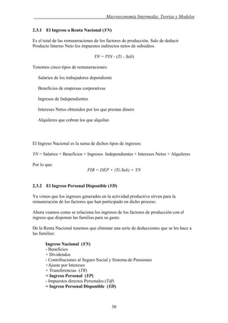 . Macroeconomía Intermedia: Teorías y Modelos
2.3.1 El Ingreso o Renta Nacional (YN)
Es el total de las remuneraciones de los factores de producción. Sale de deducir
Producto Interno Neto los impuestos indirectos netos de subsidios.
YN = PIN - (Ti - Sub)
Tenemos cinco tipos de remuneraciones:
Salarios de los trabajadores dependiente
Beneficios de empresas corporativas
Ingresos de Independientes
Intereses Netos obtenidos por los que prestan dinero
Alquileres que cobran los que alquilan
El Ingreso Nacional es la suma de dichos tipos de ingresos:
YN = Salarios + Beneficios + Ingresos Independientes + Intereses Netos + Alquileres
Por lo que:
PIB = DEP + (Ti-Sub) + YN
2.3.2 El Ingreso Personal Disponible (YD)
Ya vimos que los ingresos generados en la actividad productiva sirven para la
remuneración de los factores que han participado en dicho proceso.
Ahora veamos como se relaciona los ingresos de los factores de producción con el
ingreso que disponen las familias para su gasto.
De la Renta Nacional tenemos que eliminar una serie de deducciones que se les hace a
las familias:
Ingreso Nacional (YN)
- Beneficios
+ Dividendos
- Contribuciones al Seguro Social y Sistema de Pensiones
+Ajuste por Intereses
+ Transferencias (TR)
= Ingreso Personal (YP)
- Impuestos directos Personales (Tdf)
= Ingreso Personal Disponible (YD)
30
 