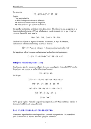 Richard Roca .
En resumen:
YD = PNB - DEP - T - BR + TR
Donde:
DEP: depreciación
T : total de impuestos netos de subsidios
BR: beneficios retenidos en las empresas
TR: transferencias que reciben las familias
En realidad las familias también reciben donaciones del exterior lo que se registra en la
balanza de transferencias (BTr) de la balanza en cuenta corriente por lo que el Ingreso
personal disponible seria igual a:
YD = PNB - DEP - T - BR + TR + BTr
Las familias asignan su ingreso disponible al consumo, al pago de intereses,
transfiriendo internacionalmente y ahorrando el resto:
YD = C + Pagos de Intereses + donaciones internacionales + Sf
En la práctica solo el consumo y el ahorro de las familias son importantes:
C + Sf = YD = PNB - DEP - T - BR + TR + BTr
El Ingreso Nacional Disponible (YND)
Es el ingreso que los residentes del país disponen para el gasto. Es igual al PNB más las
donaciones que en neto se recibe del resto del mundo:
YND = PNB + BTr
Por lo que:
BTRBTRTRBRTDEPYDYND +−−+++=
TRBRTDEPCfSfYND −++++=
GCfTRGTBRDEPSfYND ++−−+++=
GCfSgSeSfYND ++++=
CTSYND +=
Por lo que el Ingreso Nacional Disponible es igual al Ahorro Nacional Bruto (S) más el
Consumo total (privado y de gobierno).
2.1.3 EL PIB POR EL LADO DEL PRODUCTO
El valor de la producción también puede ser estimado agregando los PIB sectoriales
para lo cual se usa el método del valor agregado o añadido.
31
 