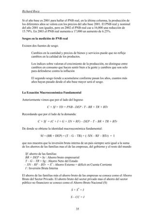 Richard Roca .
Si el año base es 2001 para hallar el PNB real, en la última columna, la producción de
los diferentes años se valora con los precios del año base 2001. El PNB real y nominal
del año 2001 son iguales, pero en 2002 el PNB real cae a 16,000 una reducción de
15.79%. En 2003 el PNB real aumenta a 17,000 un aumento de 6.25%.
Sesgos en la medición de PNB real
Existen dos fuentes de sesgo.
Cambios en la cantidad y precios de bienes y servicios puede que no refleje
cambios en la calidad de los productos.
Los índices sobre valoran el crecimiento de la producción, no distingue entre
cambios en consumo que hacen sentir bien a la gente y cambios que son solo
para defenderse contra la inflación
El segundo sesgo tiende a acumularse conforme pasan los años, cuantos más
años hayan pasado desde el año base mayor será el sesgo.
La Ecuación Macroeconómica Fundamental
Anteriormente vimos que por el lado del Ingreso
C + Sf = YD = PNB - DEP - T - BR + TR + BTr
Recordando que por el lado de la demanda:
C + Sf = (C + I + G + XN + RF) – DEP – T – BR + TR + BTr
De donde se obtiene la identidad macroeconómica fundamental:
Sf + (BR + DEP) + (T – G – TR) + (–XN – RF – BTr) = I
que nos muestra que la inversión bruta interna de un país siempre será igual a la suma
de los ahorros de las familias mas el de las empresas, del gobierno y el resto del mundo
Sf: ahorro de las familias
BR + DEP = Se : Ahorro bruto empresarial
T – G – TR = Sg : Ahorro Neto del Estado
– XN – RF – BTr = S*
: Ahorro Externo = déficit en Cuenta Corriente
I : Inversión Bruta Interna
El ahorro de las familias más el ahorro bruto de las empresas se conoce como el Ahorro
Bruto del Sector Privado. El ahorro bruto del sector privado mas el ahorro del sector
público no financiero se conoce como el Ahorro Bruto Nacional (S)
S + S*
= I
S – CC = I
35
 