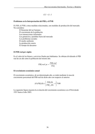 . Macroeconomía Intermedia: Teorías y Modelos
CC = S - I
Problemas en la Interpretación del PIB y el PNB
El PIB, el PNB y otras medidas relacionadas, son medidas de producción del mercado.
No considera:
El bienestar del ser humano
El crecimiento de la población
Las transacciones informales
Las ganancias y perdidas fuera del mercado
Los problemas sociales
El medio ambiente
La producción casera
El tiempo de descanso
El PIB real per cápita
Es el valor de los bienes y servicios finales por habitantes. Se obtiene dividiendo el PIB
real de un año entre la población del mismo año.
t
t
t
Pob
realPIB
pcrealPIB =
El crecimiento económico anual
El crecimiento económico, de un determinado año, se mide mediante la tasa de
crecimiento porcentual del PIB real de dicho año con respecto al anterior.
100*1
)0(
)0(
)0(%
1
⎟⎟
⎠
⎞
⎜⎜
⎝
⎛
−=Δ
−t
t
t
PIB
PIB
PIB
La siguiente figura muestra la evolución del crecimiento económico en el Perú desde
1951 hasta el año 2003.
36
 