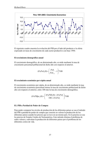 Richard Roca .
Peru 1951-2003: Crecimiento Economico
-15,0
-10,0
-5,0
0,0
5,0
10,0
15,0
1951
1954
1957
1960
1963
1966
1969
1972
1975
1978
1981
1984
1987
1990
1993
1996
1999
2002
Var%PIBreal
El siguiente cuadro muestra la evolución del PIB por el lado del producto o la oferta
expresado en tasas de crecimiento de cada sector productivo con base 1994:
El crecimiento demográfico anual
El crecimiento demográfico, de un determinado año, se mide mediante la tasa de
crecimiento porcentual poblacional de dicho año con respecto al anterior.
100*1)0(%
1
⎟⎟
⎠
⎞
⎜⎜
⎝
⎛
−=Δ
−t
t
t
Pob
Pob
Pob
El crecimiento económico per-cápita anual
El crecimiento económico per cápita, de un determinado año, se mide mediante la tasa
de crecimiento económica porcentual menos la tasa de crecimiento poblacional de dicho
año con respecto al anterior, entre 100 más la tasa de crecimiento demográfica.
100*
%100
%)0(%
)0(% ⎟⎟
⎠
⎞
⎜⎜
⎝
⎛
Δ+
Δ−Δ
=Δ
t
tt
t
Pob
PobPIB
PIBpc
EL PIB a Paridad de Poder de Compra
Para poder comparar los niveles de producción de los diferentes países se usa el método
del PIB a paridad de poder de compra que consiste en valorar la producción de los
diferentes países usando los precios que se tuvo en un mismo país. En la practica se usa
los precios de Estados Unidos de Norteamérica. Este método elimina el problema de
sobre valorar y subvaluar la producción de diferentes países por el problema de los
diferentes costos de vida.
37
 