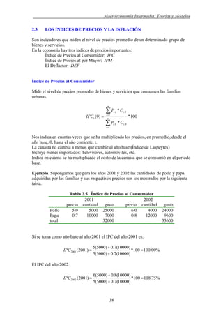 . Macroeconomía Intermedia: Teorías y Modelos
2.3 LOS ÍNDICES DE PRECIOS Y LA INFLACIÓN
Son indicadores que miden el nivel de precios promedio de un determinado grupo de
bienes y servicios.
En la economía hay tres índices de precios importantes:
Índice de Precios al Consumidor: IPC
Índice de Precios al por Mayor: IPM
El Deflactor: DEF
Índice de Precios al Consumidor
Mide el nivel de precios promedio de bienes y servicios que consumen las familias
urbanas.
100*
*
*
)0(
1
0,0,
1
0,,
∑
∑
=
=
= n
i
ii
n
i
iti
t
CP
CP
IPC
Nos indica en cuantas veces que se ha multiplicado los precios, en promedio, desde el
año base, 0, hasta el año corriente, t.
La canasta no cambia a menos que cambie el año base (Índice de Laspeyres)
Incluye bienes importados: Televisores, automóviles, etc.
Indica en cuanto se ha multiplicado el costo de la canasta que se consumió en el periodo
base.
Ejemplo. Supongamos que para los años 2001 y 2002 las cantidades de pollo y papa
adquiridas por las familias y sus respectivos precios son los mostrados por la siguiente
tabla.
Tabla 2.5 Índice de Precios al Consumidor
2001 2002
precio cantidad gasto precio cantidad gasto
Pollo 5.0 5000 25000 6.0 4000 24000
Papa 0.7 10000 7000 0.8 12000 9600
total 32000 33600
Si se toma como año base al año 2001 el IPC del año 2001 es:
%00.100100*
)10000(7.0)5000(5
)10000(7.0)5000(5
)2001(2001 =
+
+
=IPC
El IPC del año 2002:
%75.118100*
)10000(7.0)5000(5
)10000(8.0)5000(6
)2001(2002 =
+
+
=IPC
38
 