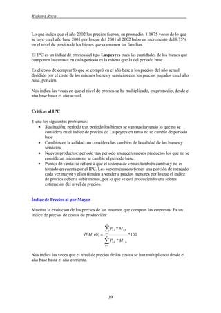 Richard Roca .
Lo que indica que el año 2002 los precios fueron, en promedio, 1.1875 veces de lo que
se tuvo en el año base 2001 por lo que del 2001 al 2002 hubo un incremento de18.75%
en el nivel de precios de los bienes que consumen las familias.
El IPC es un índice de precios del tipo Laspeyres pues las cantidades de los bienes que
componen la canasta en cada periodo es la misma que la del periodo base
Es el costo de comprar lo que se compró en el año base a los precios del año actual
dividido por el costo de los mismos bienes y servicios con los precios pagados en el año
base, por cien.
Nos indica las veces en que el nivel de precios se ha multiplicado, en promedio, desde el
año base hasta el año actual.
Criticas al IPC
Tiene los siguientes problemas:
• Sustitución: periodo tras periodo los bienes se van sustituyendo lo que no se
considera en el índice de precios de Laspeyres en tanto no se cambie de periodo
base
• Cambios en la calidad: no considera los cambios de la calidad de los bienes y
servicios.
• Nuevos productos: periodo tras periodo aparecen nuevos productos los que no se
consideran mientras no se cambie el periodo base.
• Puntos de venta: se refiere a que el sistema de ventas también cambia y no es
tomado en cuenta por el IPC. Los supermercados tienen una porción de mercado
cada vez mayor y ellos tienden a vender a precios menores por lo que el índice
de precios debería subir menos, por lo que se está produciendo una sobres
estimación del nivel de precios.
Índice de Precios al por Mayor
Muestra la evolución de los precios de los insumos que compran las empresas: Es un
índice de precios de costos de producción:
100*
*
*
)0(
1
0,0,
1
0,,
∑
∑
=
=
= n
i
ii
n
i
iti
t
MP
MP
IPM
Nos indica las veces que el nivel de precios de los costos se han multiplicado desde el
año base hasta el año corriente.
39
 