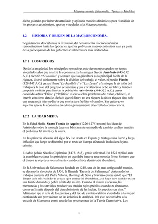 . Macroeconomía Intermedia: Teorías y Modelos
dicho galardón por haber desarrollado y aplicado modelos dinámicos para el análisis de
los procesos económicos, aportes vinculados a la Macroeconomía.
1.2 HISTORIA Y ORIGEN DE LA MACROECONOMÍA.
Seguidamente describimos la evolución del pensamiento macroeconómico
remontándonos hasta las épocas en que los problemas macroeconómicos eran ya parte
de la preocupación de los gobiernos e intelectuales más destacados.
1.2.1 LOS GRIEGOS
Desde la antigüedad los principales pensadores estuvieron preocupados por temas
vinculados a los que analiza la economía. En la antigua Grecia Jenofonte (445-352
A.C.) escribió “Economía” y sostuvo que la agricultura es la principal fuente de la
riqueza, disertó sabiamente sobre la división del trabajo, el valor, el precio. Platón
(429-347 A.C.) en sus libros “La República” y “Las Leyes” afirmó que la división del
trabajo es la base del progreso económico y que el co0mercio debe ser libre y también
proponía medidas para limitar la población. Aristóteles (384-322 A.C.) en sus
conocidas obras “Ética” y “Política” discutió sobre problemas del valor, el dinero, el
interés con cierto detalle. Señalo que el dinero no era riqueza la única riqueza sino solo
una mercancía intermediaria que servía para facilitar el cambio. Sin embargo en
aquellas épocas la economía no estaba genuinamente desarrollada como ciencia.
1.2.2 LA EDAD MEDIA
En la Edad Media Santo Tomás de Aquino (1226-1274) retomó las ideas de
Aristóteles sobre la moneda (que era básicamente un medio de cambio, analizo también
el problema del interés y la usura.
En las primeras décadas del siglo XVI se desata en España y Portugal una fuerte y larga
inflación que luego se diseminó por el resto de Europa afectando inclusive a lejano
oriente.
El sabio polaco Nicolás Copérnico (1473-1543), genio universal, En 1522 explicó ante
la asamblea prusiana los principios en que debe basarse una moneda firme. Sostuvo que
el dinero se deprecia normalmente cuando se hace demasiado abundante.
En la Universidad de Salamanca fundada en 1218, una de las mas antiguas del mundo,
se desarrolla, alrededor de 1536, la llamada “Escuela de Salamanca” destacando los
trabajos pioneros del Padre Vitoria, Domingo de Soto y Navarro quien señaló que “El
dinero vale más cuando es escaso que cuando es abundante..; se hace caro cuando existe
una fuerte demanda y pobre oferta del mismo. Cuando el dinero es escaso, las
mercancías y los servicios productivos tendrán bajos precios; cuando es abundante,
como en España después del descubrimiento de las Indias, los precios son altos.”
Afirmaron que el alza de los precios y del tipo de cambio estaban vinculados a la mayor
cantidad de oro proveniente de las colonias de América. Por esto se considera a la
escuela de Salamanca como una de las predecesoras de la Teoría Cuantitativa. Los
4
 