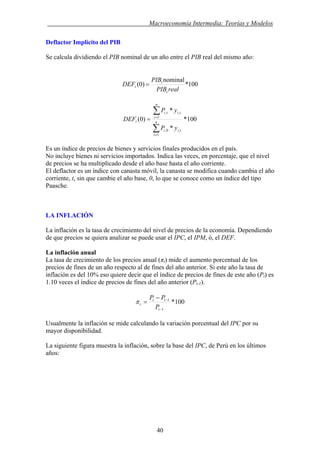 . Macroeconomía Intermedia: Teorías y Modelos
Deflactor Implícito del PIB
Se calcula dividiendo el PIB nominal de un año entre el PIB real del mismo año:
100*
nominal
)0(
realPIB
PIB
DEF
t
t
t =
100*
*
*
)0(
1
,0,
1
,,
∑
∑
=
=
= n
i
tii
n
i
titi
t
yP
yP
DEF
Es un índice de precios de bienes y servicios finales producidos en el país.
No incluye bienes ni servicios importados. Indica las veces, en porcentaje, que el nivel
de precios se ha multiplicado desde el año base hasta el año corriente.
El deflactor es un índice con canasta móvil, la canasta se modifica cuando cambia el año
corriente, t, sin que cambie el año base, 0, lo que se conoce como un índice del tipo
Paasche.
LA INFLACIÓN
La inflación es la tasa de crecimiento del nivel de precios de la economía. Dependiendo
de que precios se quiera analizar se puede usar el IPC, el IPM, ó, el DEF.
La inflación anual
La tasa de crecimiento de los precios anual (πt) mide el aumento porcentual de los
precios de fines de un año respecto al de fines del año anterior. Si este año la tasa de
inflación es del 10% eso quiere decir que el índice de precios de fines de este año (Pt) es
1.10 veces el índice de precios de fines del año anterior (Pt-1).
100*
1
1
−
−−
=
t
tt
t
P
PP
π
Usualmente la inflación se mide calculando la variación porcentual del IPC por su
mayor disponibilidad.
La siguiente figura muestra la inflación, sobre la base del IPC, de Perú en los últimos
años:
40
 