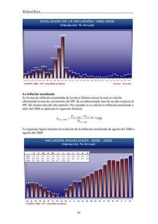 Richard Roca .
La inflación anualizada
Es la tasa de inflación acumulada de los doce últimos meses la cual se calcula
obteniendo la tasa de crecimiento del IPC de un determinado mes de un año respecto al
IPC del mismo mes del año anterior. Por ejemplo si se calcula la inflación anualizada a
julio del 2008 se aplicaría la siguiente fórmula:
100*
2007
20072008
2008
−
−−
−
−
=
JUL
JULJUL
JUL
P
PP
π
La siguiente figura muestra la evolución de la inflación anualizada de agosto del 2006 a
agosto del 2008.
41
 