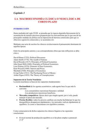 Richard Roca .
Capítulo 3
LA MACROECONOMÍA CLÁSICA O NEOCLÁSICA DE
CORTO PLAZO
INTRODUCCIÓN
Hasta mediados del siglo XVIII se pensaba que la riqueza dependía básicamente de la
acumulación de metales preciosos propuesta por los mercantilistas por lo que una de las
principales medidas de política era la imposición de barreras comerciales para que se
obtuviera superavits comerciales y se acumulara oro.
Mediante una serie de escritos los clásicos revolucionaron el pensamiento dominante de
aquellas épocas.
Entre los principales autores y sus correspondientes obras que más influyeron se debe
citar a:
David Hume (1752): Political Discourses
Adam Smith (1776): The wealth of Nations
David Ricardo (1817): Principles of Political Economics
John.Stuart.Mill (1848): Principles of Political Economics.
Leon Walras (1874): Elements of Pure Economics.
Knut Wicsell (1898): Interest and Prices.
Marshall (1920): Principles of Economics
Irving Fisher (1911): The Purchasing Power of Money.
Arthur Pigou (1933): The Theory of Unemployment.
Supuestos de la Teoría Neoclásica
La teoría neoclásica se basa en tres supuestos fundamentales:
• Racionalidad de los agentes económicos, cada agente hace lo que más le
conviene:
-Los consumidores maximizan bienestar o utilidad.
-Los productores maximizan beneficios.
• Mercados competitivos. Quiere decir que ningún agente, por si solo, puede
manejar el precio de mercado.
• Precios flexibles: todos los precios cambian con mucha facilidad por lo que los
desequilibrios desaparecen rápidamente y los mercados vuelven rápidamente al
equilibrio. Es como si funcionaran con equilibrio continuo.
Como consecuencia de dichos supuestos los clásicos llegaron a las siguientes
conclusiones:
• El nivel normal de producción equilibrio es el de pleno empleo o potencial:
Y=YP
45
 