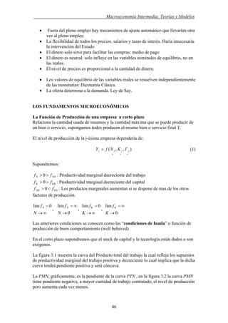 . Macroeconomía Intermedia: Teorías y Modelos
• Fuera del pleno empleo hay mecanismos de ajuste automático que llevarían otra
vez al pleno empleo.
• La flexibilidad de todos los precios, salarios y tasas de interés. Haría innecesaria
la intervención del Estado
• El dinero solo sirve para facilitar las compras: medio de pago
• El dinero es neutral: solo influye en las variables nominales de equilibrio, no en
las reales.
• El nivel de precios es proporcional a la cantidad de dinero.
• Los valores de equilibrio de las variables reales se resuelven independientemente
de las monetarias: Dicotomía Clásica.
• La oferta determina a la demanda. Ley de Say.
LOS FUNDAMENTOS MICROECONÓMICOS
La Función de Producción de una empresa a corto plazo
Relaciona la cantidad usada de insumos y la cantidad máxima que se puede producir de
un bien o servicio, supongamos todos producen el mismo bien o servicio final Y.
El nivel de producción de la j-ésima empresa dependería de:
),,(
+++
= jjjj ΓKNfY (1)
Supondremos:
NNN ff >> 0 : Productividad marginal decreciente del trabajo
KKK ff >> 0 : Productividad marginal decreciente del capital
KNNK ff <> 0 : Los productos marginales aumentan si se dispone de mas de los otros
factores de producción.
∞→
=
N
fN 0lim
0
lim
→
∞=
N
fN
∞→
=
K
fK 0lim
0
lim
→
∞=
K
fK
, , ,
Las anteriores condiciones se conocen como las “condiciones de Inada” o función de
producción de buen comportamiento (well behaved)
En el corto plazo supondremos que el stock de capital y la tecnología están dados o son
exógenos.
La figura 3.1 muestra la curva del Producto total del trabajo la cual refleja los supuestos
de productividad marginal del trabajo positiva y decreciente lo cual implica que la dicha
curva tendrá pendiente positiva y será cóncava.
La PMN, gráficamente, es la pendiente de la curva PTN , en la figura 3.2 la curva PMN
tiene pendiente negativa, a mayor cantidad de trabajo contratado, el nivel de producción
pero aumenta cada vez menos.
46
 