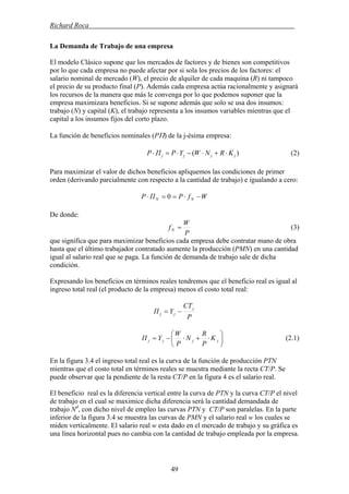 Richard Roca .
La Demanda de Trabajo de una empresa
El modelo Clásico supone que los mercados de factores y de bienes son competitivos
por lo que cada empresa no puede afectar por si sola los precios de los factores: el
salario nominal de mercado (W), el precio de alquiler de cada maquina (R) ni tampoco
el precio de su producto final (P). Además cada empresa actúa racionalmente y asignará
los recursos de la manera que más le convenga por lo que podemos suponer que la
empresa maximizara beneficios. Si se supone además que solo se usa dos insumos:
trabajo (N) y capital (K), el trabajo representa a los insumos variables mientras que el
capital a los insumos fijos del corto plazo.
La función de beneficios nominales (PΠ) de la j-ésima empresa:
)( jjjj KRNWYPΠP ⋅+⋅−⋅=⋅ (2)
Para maximizar el valor de dichos beneficios apliquemos las condiciones de primer
orden (derivando parcialmente con respecto a la cantidad de trabajo) e igualando a cero:
WfPΠP NN −⋅==⋅ 0
De donde:
P
W
fN = (3)
que significa que para maximizar beneficios cada empresa debe contratar mano de obra
hasta que el último trabajador contratado aumente la producción (PMN) en una cantidad
igual al salario real que se paga. La función de demanda de trabajo sale de dicha
condición.
Expresando los beneficios en términos reales tendremos que el beneficio real es igual al
ingreso total real (el producto de la empresa) menos el costo total real:
P
CT
YΠ
j
jj −=
⎟
⎠
⎞
⎜
⎝
⎛
⋅+⋅−= jjjj K
P
R
N
P
W
YΠ (2.1)
En la figura 3.4 el ingreso total real es la curva de la función de producción PTN
mientras que el costo total en términos reales se muestra mediante la recta CT/P. Se
puede observar que la pendiente de la resta CT/P en la figura 4 es el salario real.
El beneficio real es la diferencia vertical entre la curva de PTN y la curva CT/P el nivel
de trabajo en el cual se maximice dicha diferencia será la cantidad demandada de
trabajo Nd
, con dicho nivel de empleo las curvas PTN y CT/P son paralelas. En la parte
inferior de la figura 3.4 se muestra las curvas de PMN y el salario real w los cuales se
miden verticalmente. El salario real w esta dado en el mercado de trabajo y su gráfica es
una línea horizontal pues no cambia con la cantidad de trabajo empleada por la empresa.
49
 