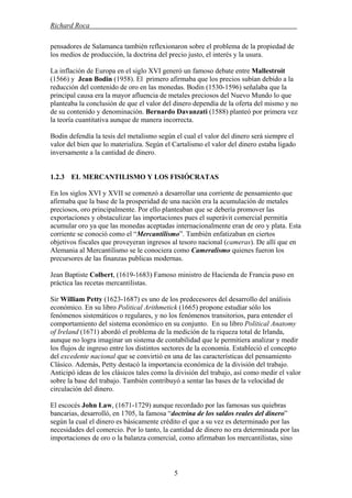 Richard Roca .
pensadores de Salamanca también reflexionaron sobre el problema de la propiedad de
los medios de producción, la doctrina del precio justo, el interés y la usura.
La inflación de Europa en el siglo XVI generó un famoso debate entre Mallestroit
(1566) y Jean Bodin (1958). El primero afirmaba que los precios subían debido a la
reducción del contenido de oro en las monedas. Bodin (1530-1596) señalaba que la
principal causa era la mayor afluencia de metales preciosos del Nuevo Mundo lo que
planteaba la conclusión de que el valor del dinero dependía de la oferta del mismo y no
de su contenido y denominación. Bernardo Davanzati (1588) planteó por primera vez
la teoría cuantitativa aunque de manera incorrecta.
Bodin defendía la tesis del metalismo según el cual el valor del dinero será siempre el
valor del bien que lo materializa. Según el Cartalismo el valor del dinero estaba ligado
inversamente a la cantidad de dinero.
1.2.3 EL MERCANTILISMO Y LOS FISIÓCRATAS
En los siglos XVI y XVII se comenzó a desarrollar una corriente de pensamiento que
afirmaba que la base de la prosperidad de una nación era la acumulación de metales
preciosos, oro principalmente. Por ello planteaban que se debería promover las
exportaciones y obstaculizar las importaciones pues el superávit comercial permitía
acumular oro ya que las monedas aceptadas internacionalmente eran de oro y plata. Esta
corriente se conoció como el “Mercantilismo”. También enfatizaban en ciertos
objetivos fiscales que proveyeran ingresos al tesoro nacional (cameras). De allí que en
Alemania al Mercantilismo se le conociera como Cameralismo quienes fueron los
precursores de las finanzas publicas modernas.
Jean Baptiste Colbert, (1619-1683) Famoso ministro de Hacienda de Francia puso en
práctica las recetas mercantilistas.
Sir William Petty (1623-1687) es uno de los predecesores del desarrollo del análisis
económico. En su libro Political Arithmetick (1665) propone estudiar sólo los
fenómenos sistemáticos o regulares, y no los fenómenos transitorios, para entender el
comportamiento del sistema económico en su conjunto. En su libro Political Anatomy
of Ireland (1671) abordó el problema de la medición de la riqueza total de Irlanda,
aunque no logra imaginar un sistema de contabilidad que le permitiera analizar y medir
los flujos de ingreso entre los distintos sectores de la economía. Estableció el concepto
del excedente nacional que se convirtió en una de las características del pensamiento
Clásico. Además, Petty destacó la importancia económica de la división del trabajo.
Anticipó ideas de los clásicos tales como la división del trabajo, así como medir el valor
sobre la base del trabajo. También contribuyó a sentar las bases de la velocidad de
circulación del dinero.
El escocés John Law, (1671-1729) aunque recordado por las famosas sus quiebras
bancarias, desarrolló, en 1705, la famosa “doctrina de los saldos reales del dinero”
según la cual el dinero es básicamente crédito el que a su vez es determinado por las
necesidades del comercio. Por lo tanto, la cantidad de dinero no era determinada por las
importaciones de oro o la balanza comercial, como afirmaban los mercantilistas, sino
5
 