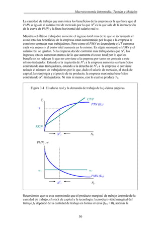 . Macroeconomía Intermedia: Teorías y Modelos
La cantidad de trabajo que maximiza los beneficios de la empresa es la que hace que el
PMN se iguale al salario real de mercado por lo que Nd
es la que sale de la intersección
de la curva de PMN y la línea horizontal del salario real w.
Mientras el último trabajador aumente el ingreso total más de lo que se incrementa el
costo total los beneficios de la empresa están aumentando por lo que a la empresa le
conviene contratar mas trabajadores. Pero como el PMN es decreciente el IT aumenta
cada vez menos y el costo total aumenta en lo mismo. En algún momento el PMN y el
salario real se igualan. Si la empresa decide contratar más trabajadores que Nd
1 los
ingresos totales aumentan menos de lo que aumenta el costo total por lo que los
beneficios se reducen lo que no conviene a la empresa por tanto no contrata a este
ultimo trabajador. Estando a la izquierda de Nd
1 a la empresa aumenta sus beneficios
contratando mas trabajadores, estando a la derecha de Nd
1 a la empresa le conviene
reducir el número de trabajadores por lo que, dado el salario de mercado, el stock de
capital, la tecnología y el precio de su producto, la empresa maximiza beneficios
contratando Nd
1 trabajadores. Ni más ni menos, con lo cual se produce Y1.
Figura 3.4 El salario real y la demanda de trabajo de la j-ésima empresa
Recordemos que se esta suponiendo que el producto marginal de trabajo depende de la
cantidad de trabajo, el stock de capital y la tecnología: la productividad marginal del
trabajo fN depende de la cantidad de trabajo en forma inversa (fNN < 0), además la
PMNj , w
Nd
1 Nj
Yj
Nd
1 Nj
PTN (K1)
CT/P
Y
PMN (K1)
RK/P
w1 w1
50
 