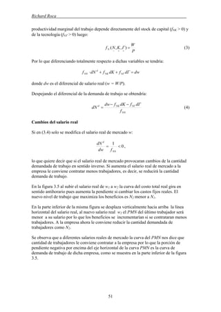 Richard Roca .
productividad marginal del trabajo depende directamente del stock de capital (fNK > 0) y
de la tecnología (fNΓ > 0) luego:
P
W
ΓKNfN =
++−
),,( (3)
Por lo que diferenciando totalmente respecto a dichas variables se tendría:
dwdΓfdKfdNf NΓNK
d
NN =++⋅
donde dw es el diferencial de salario real (w = W/P).
Despejando el diferencial de la demanda de trabajo se obtendría:
NN
NΓNKd
f
dΓfdKfdw
dN
−−
= (4)
Cambios del salario real
Si en (3.4) solo se modifica el salario real de mercado w:
0
1
<=
NN
d
fdw
dN
,
lo que quiere decir que si el salario real de mercado provocaran cambios de la cantidad
demandada de trabajo en sentido inverso. Si aumenta el salario real de mercado a la
empresa le conviene contratar menos trabajadores, es decir, se reducirá la cantidad
demanda de trabajo.
En la figura 3.5 al subir el salario real de w1 a w2 la curva del costo total real gira en
sentido antihorario pues aumenta la pendiente si cambiar los castos fijos reales. El
nuevo nivel de trabajo que maximiza los beneficios es N2 menor a N1.
En la parte inferior de la misma figura se desplaza verticalmente hacia arriba la línea
horizontal del salario real, al nuevo salario real w2 el PMN del último trabajador será
menor a su salario por lo que los beneficios se incrementarían si se contrataran menos
trabajadores. A la empresa ahora le conviene reducir la cantidad demandada de
trabajadores como N2.
Se observa que a diferentes salarios reales de mercado la curva del PMN nos dice que
cantidad de trabajadores le conviene contratar a la empresa por lo que la porción de
pendiente negativa por encima del eje horizontal de la curva PMN es la curva de
demanda de trabajo de dicha empresa, como se muestra en la parte inferior de la figura
3.5.
51
 
