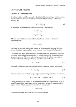 . Macroeconomía Intermedia: Teorías y Modelos
LA OFERTA DE TRABAJO
La Oferta de Trabajo individual
El enfoque clásico considera que cada trabajador también hacen lo que más le conviene,
maximizan bienestar el cual depende positivamente del consumo (C) y del ocio o
descanso (Θ)
(6)),(
++
Θ= hhh CUU
se supone que las utilidades marginales son positivas y decrecientes:
CCC UU >> 0
ΘΘΘ >> UU 0
Además, se supondrá que las utilidades marginales del consumo y el ocio son
complementarias:
CC UU ΘΘ <> 0
con lo que las curvas de indiferencia tendrán las formas usuales, convexas al origen y
las mas alejadas al origen implican mayor bienestar como lo muestra la figura 3.9.
Las familias para poder comprar bienes y servicios deben tener ingresos por lo que van
a enfrentar una restricción presupuestaria. El valor del gasto en de bienes y servicios
que pueden comprar el h-ésimo individuo en condiciones de trabajar depende de la
cantidad de horas de trabajo por día (N) y del salario de mercado (W):
hh NWCP ⋅≤⋅ (7.1)
Además la cantidad de horas que podemos trabajar y descansar por día está limitada:
hhN Θ+=24 (7.2)
Entonces tenemos dos restricciones que se pueden combinar y convertirla en una sola:
)24( hh wC Θ−⋅≤ donde w = W/P (7.3)
Lo que gráficamente se muestra en la figura 4 mediante el área triangular que forma la
recta RP de pendiente negativa con los ejes horizontal y vertical. Si se gastara todo el
ingreso salarial dicha inecuación se convertiría en una ecuación:
)24( hh wC Θ−⋅=
y estaría representado por la recta RP de la misma figura 3.9.
56
 