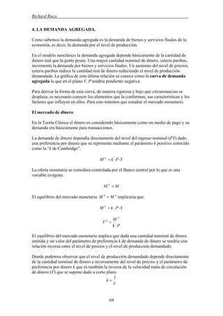 Richard Roca .
4. LA DEMANDA AGREGADA.
Como sabemos la demanda agregada es la demanda de bienes y servicios finales de la
economía, es decir, la demanda por el nivel de producción.
En el modelo neoclásico la demanda agregada depende básicamente de la cantidad de
dinero real que la gente posee. Una mayor cantidad nominal de dinero, ceteris paribus,
incrementa la demanda por bienes y servicios finales. Un aumento del nivel de precios,
ceteris paribus reduce la cantidad real de dinero reduciendo el nivel de producción
demandada. La gráfica de esta última relación se conoce como la curva de demanda
agregada la que en el plano Y, P tendría pendiente negativa.
Para derivar la forma de esta curva, de manera rigurosa y bajo que circunstancias se
desplaza, es necesario conocer los elementos que la conforman, sus características y los
factores que influyen en ellos. Para esto tenemos que estudiar el mercado monetario.
El mercado de dinero
En la Teoría Clásica el dinero es considerado básicamente como un medio de pago y su
demanda era básicamente para transacciones.
La demanda de dinero dependía directamente del nivel del ingreso nominal (PY) dado
una preferencia por dinero que se representa mediante el parámetro k positivo conocido
como la “k de Cambridge”.
YPkM d
⋅⋅=
La oferta monetaria se considera controlada por el Banco central por lo que es una
variable exógena:
MM S
=
dS
MM = implicaría que:El equilibrio del mercado monetario
YPkM S
⋅⋅=
Pk
M
Y
S
d
⋅
=
El equilibrio del mercado monetario implica que dada una cantidad nominal de dinero
emitida y un valor del parámetro de preferencia k de demanda de dinero se tendría una
relación inversa entre el nivel de precios y el nivel de producción demandado.
Donde podemos observar que el nivel de producción demandado depende directamente
de la cantidad nominal de dinero e inversamente del nivel de precios y el parámetro de
preferencia por dinero k que es también la inversa de la velocidad renta de circulación
de dinero (V) que se supone dado a corto plazo.
V
k
1
=
69
 