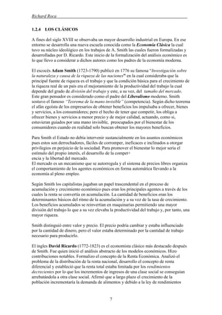 Richard Roca .
1.2.4 LOS CLÁSICOS
A fines del siglo XVIII se observaba un mayor desarrollo industrial en Europa. En ese
entorno se desarrolla una nueva escuela conocida como la Economía Clásica la cual
tuvo su núcleo ideológico en los trabajos de A. Smith las cuales fueron formalizadas y
desarrolladas por D. Ricardo. Este inicio de la formalización del análisis económico es
lo que llevo a considerar a dichos autores como los padres de la economía moderna.
El escocés Adam Smith (1723-1790) publicó en 1776 su famosa “Investigación sobre
la naturaleza y causa de la riqueza de las naciones” en la cual consideraba que la
principal fuente de riqueza es el trabajo y que la condición básica para el crecimiento de
la riqueza real de un país era el mejoramiento de la productividad del trabajo la cual
depende del grado de división del trabajo y este, a su vez, del tamaño del mercado.
Este gran pensador es considerado como el padre del Liberalismo moderno. Smith
sostuvo el famoso “Teorema de la mano invisible” (competencia). Según dicho teorema
el afán egoísta de los empresarios de obtener beneficios los impulsaba a ofrecer, bienes
y servicios, a los consumidores; pero el hecho de tener que competir, los obliga a
ofrecer bienes y servicios a menor precio y de mejor calidad, actuando, como si,
estuvieran guiados por una mano invisible, preocupados por el bienestar de los
consumidores cuando en realidad solo buscan obtener los mayores beneficios.
Para Smith el Estado no debía intervenir sustancialmente en los asuntos económicos
pues estos son derrochadores, fáciles de corromper, ineficaces e inclinados a otorgar
privilegios en perjuicio de la sociedad. Para promover el bienestar lo mejor seria el
estímulo del propio interés, el desarrollo de la compet+
encia y la libertad del mercado.
El mercado es un mecanismo que se autorregula y el sistema de precios libres organiza
el comportamiento de los agentes económicos en forma automática llevando a la
economía al pleno empleo.
Según Smith los capitalistas jugaban un papel trascendental en el proceso de
acumulación y crecimiento económico pues eran los principales agentes a través de los
cuales la renta se convertía en acumulación. La cantidad de beneficios eran los
determinantes básicos del ritmo de la acumulación y a su vez de la tasa de crecimiento.
Los beneficios acumulados se reinvertían en maquinarias permitiendo una mayor
división del trabajo lo que a su vez elevaba la productividad del trabajo y, por tanto, una
mayor riqueza.
Smith distinguió entre valor y precio. El precio podría cambiar y estaba influenciado
por la cantidad de dinero, pero el valor estaba determinado por la cantidad de trabajo
necesario para producirlo.
El ingles David Ricardo (1772-1823) es el economista clásico más destacado después
de Smith. Fue quien inició el análisis abstracto de los modelos económicos. Hizo
contribuciones notables. Formalizo el concepto de la Renta Económica. Analizó el
problema de la distribución de la renta nacional, desarrollo el concepto de renta
diferencial y estableció que la renta total estaba limitada por los rendimientos
decrecientes por lo que los incrementos de ingresos de una clase social se conseguían
arrebatándola a otra clase social. Afirmó que a largo plazo el crecimiento de la
población incrementaría la demanda de alimentos y debido a la ley de rendimientos
7
 