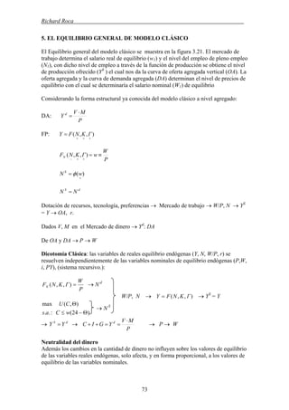 Richard Roca .
5. EL EQUILIBRIO GENERAL DE MODELO CLÁSICO
El Equilibrio general del modelo clásico se muestra en la figura 3.21. El mercado de
trabajo determina el salario real de equilibrio (w1) y el nivel del empleo de pleno empleo
(N1), con dicho nivel de empleo a través de la función de producción se obtiene el nivel
de producción ofrecido (YS
) el cual nos da la curva de oferta agregada vertical (OA). La
oferta agregada y la curva de demanda agregada (DA) determinan el nivel de precios de
equilibrio con el cual se determinaría el salario nominal (W1) de equilibrio
Considerando la forma estructural ya conocida del modelo clásico a nivel agregado:
P
MV
Y d ⋅
=DA:
FP: ),,(
+++
= ΓKNFY
P
W
wΓKNFN ≡=
++−
),,(
)(
+
= wN S
φ
dS
NN =
Dotación de recursos, tecnología, preferencias → Mercado de trabajo → W/P, N → YS
= Y → OA, r.
Dados V, M en el Mercado de dinero → Yd
: DA
De OA y DA → P → W
Dicotomía Clásica: las variables de reales equilibrio endógenas (Y, N, W/P, r) se
resuelven independientemente de las variables nominales de equilibrio endógenas (P,W,
i, PY), (sistema recursivo.):
P
W
ΓKNFN =),,( → N d
W/P, N → ),,( ΓKNFY = → YS
= Y
)24(:..
),(max
Θ−≤
Θ
wCas
CU
→ N S
P
MV
YGIC d ⋅
==++dS
YY = → P → W→ →
Neutralidad del dinero
Además los cambios en la cantidad de dinero no influyen sobre los valores de equilibrio
de las variables reales endógenas, solo afecta, y en forma proporcional, a los valores de
equilibrio de las variables nominales.
73
 