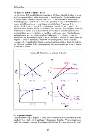 Richard Roca .
5.1 Aumento de la Cantidad de dinero
Un incremento de la cantidad de dinero, por parte del Banco Central, desplaza la curva
de oferta monetaria hacia arriba aumentando el nivel de producción demandado hasta
Yd´
lo que implica un desplazamiento de la curva DA hacia la derecha aumentando la
demanda agregada a cada nivel de precios. Se genera un exceso de demanda al nivel de
precios inicial P1 por lo que el nivel de precios subiría hasta P2 que sale de la
intersección de la nueva curva de DA con la misma curva de OA en el punto 2. Al
incrementarse el nivel de precios el salario real seria menor w´ lo que implica un exceso
de demanda de trabajo en el mercado laboral provocando un aumento de los salarios
nominales hasta que se reestablezca el equilibrio en el mismo punto 1 donde el salario
real es el mismo w1 = w2 con lo que el nivel del empleo es el mismo y el nivel de
producción final Y2 es también igual al inicial. Además, el aumento del nivel de precios
desplaza la curva de demanda de dinero Md
hacia la izquierda el mismo nivel de
producción Y1. Se puede observar que un aumento de la cantidad de dinero no modifica
los valores de equilibrio de las variables reales, solo las nominales por lo que el dinero
se dice que es neutral.
Figura 3.22. Aumento de la cantidad de dinero
Mw
5.2 Mejora tecnológica
Una mejora tecnológica desplaza la curva PTN hacia arriba a PTN2 aumentado el PMN
a cada nivel de empleo por lo que la curva de demanda de trabajo Nd
se desplaza hacia
arriba. Se genera un exceso de demanda de trabajo lo que lleva a un aumento del nivel
M2
M1
1
P1
P2
2
Y1=Y2 Yd´
Y
M s
11
2 1´
1´
2
OA
DA(M2)
DA(M1)
w´
w1= w2
PTN
N1=N2 N
PY
NS
Md
(P2)
Md
(P1)
1 2
M s
2
Nd
N1=N2 N
1
Y1= Y2
Y1=Y2 Yd´
Y
75
 