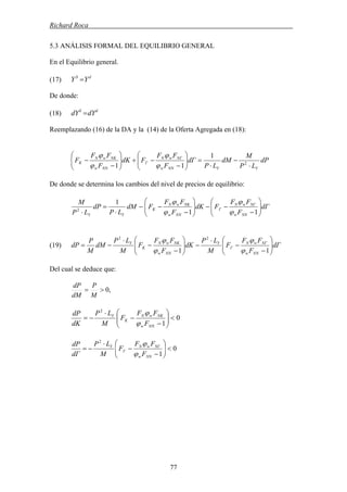 Richard Roca .
5.3 ANÁLISIS FORMAL DEL EQUILIBRIO GENERAL
En el Equilibrio general.
(17) dS
YY =
De donde:
(18) dS
dYdY =
Reemplazando (16) de la DA y la (14) de la Oferta Agregada en (18):
dP
LP
M
dM
LP
dΓ
F
FF
FdK
F
FF
F
YYNNw
NΓwN
Γ
NNw
NKwN
K
⋅
−
⋅
=⎟⎟
⎠
⎞
⎜⎜
⎝
⎛
−
−+⎟⎟
⎠
⎞
⎜⎜
⎝
⎛
−
− 2
1
11 ϕ
ϕ
ϕ
ϕ
De donde se determina los cambios del nivel de precios de equilibrio:
dΓ
F
FF
FdK
F
FF
FdM
LP
dP
LP
M
NNw
NΓwN
Γ
NNw
NKwN
K
YY
⎟⎟
⎠
⎞
⎜⎜
⎝
⎛
−
−−⎟⎟
⎠
⎞
⎜⎜
⎝
⎛
−
−−
⋅
=
⋅ 11
1
2
ϕ
ϕ
ϕ
ϕ
dΓ
F
FF
F
M
LP
dK
F
FF
F
M
LP
dM
M
P
dP
NNw
NΓwN
Γ
Y
NNw
NKwN
K
Y
⎟⎟
⎠
⎞
⎜⎜
⎝
⎛
−
−
⋅
−⎟⎟
⎠
⎞
⎜⎜
⎝
⎛
−
−
⋅
−=
11
22
ϕ
ϕ
ϕ
ϕ
(19)
Del cual se deduce que:
,0>=
M
P
dM
dP
0
1
2
<⎟⎟
⎠
⎞
⎜⎜
⎝
⎛
−
−
⋅
−=
NNw
NKwN
K
Y
F
FF
F
M
LP
dK
dP
ϕ
ϕ
0
1
2
<⎟⎟
⎠
⎞
⎜⎜
⎝
⎛
−
−
⋅
−=
NNw
NΓwN
Γ
Y
F
FF
F
M
LP
dΓ
dP
ϕ
ϕ
77
 