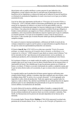 . Macroeconomía Intermedia: Teorías y Modelos
decrecientes solo se podría satisfacer a costos mayores lo que induciría a los
trabajadores a exigir salarios más altos lo cual haría que la participación de los
beneficios de los capitalistas se reduzca de modo que al reducirse la tasa de beneficios
se eliminaría la acumulación llegándose al estado estacionario en el que ya no habría
acumulación neta.
Una de las obras más importantes de Ricardo es “Principios de Economía Política y
Tributación” (1817). Ricardo señaló la interesante posibilidad de que una reducción
actual de los impuestos no induzca a un mayor nivel de gasto debido a que los
contribuyentes lo ahorrarían para pagar los mayores impuestos que el estado les cobraría
en el futuro. Una reducción de impuestos ocasionaría un déficit fiscal que obligaría al
Estado a tomar préstamos que pagaría en el futuro cobrando mayores impuestos a los
ciudadanos, estos reaccionarían ahorrando los mayores ingresos por lo que no cambiaria
el consumo presente. Es lo que en la actualidad se conoce como la Equivalencia
Ricardiana. Cabe recordar que el mismo Ricardo señaló que dicha posibilidad no se
cumpliría siempre.
En cuanto al comercio internacional planteó, a diferencia de Smith, la teoría de las
ventajas comparativas según la cual los países se especializarían en aquellos bienes en
los que los costos de oportunidad de producirlos son menores.
El francés Jean B. Say (1767-1832) en su obra mas conocida “Traité d'économie
politique, ou simple exposition de la manière dont se forment, se distribuent, et se
composent les richesses” (1803) enunció lo que ahora se conoce como la famosa “Ley
de los mercados de Say” que descansa en dos proposiciones: (a) Los productos se
cambian por productos, (b) La demanda de bienes esta constituida por otros bienes.
En la primera el dinero es un simple medio de cambio cuyo único valor es el de permitir
comprar algo con él, por lo que su uso no altera el hecho básico de las transacciones: el
intercambio de bienes. Say señalaba que lo que las personas quieren en el fondo son
bienes y no dinero. El dinero es un mero instrumento de cambio y unidad de cuenta, por
lo que no tenía efectos reales en la economía, lo que se conoce como la neutralidad del
dinero.
La segunda implica que la producción de bienes genera ingresos suficientes para
comprar dichos bienes, además, se produce algo para cambiarlo por otros bienes, como
lo señalara James Mill “la oferta crea su propia demanda”. A nivel agregado seria
imposible la sobre oferta de producción. Todo esto supone que se gastan todos los
ingresos y nada se ahorra. Say admitía la posibilidad de una sobreproducción de algunos
productos pero no una sobreproducción generalizada en la que los recursos estén
ociosos debido a la insuficiencia de demanda.
La teoría clásica de los precios señalaba que dados el tamaño y composición del
producto, la tecnología y la tasa de salario real, la competencia aseguraba la existencia
de una continua tendencia de los precios hacia sus niveles normales o naturales. Para
Smith, las fluctuaciones de los precios de mercado dependían de las fuerzas de la
demanda.
El reverendo Inglés Thomas Robert Malthus (1766-1834) representó la actitud más
pesimista de la escuela clásica. En su “An Essay on the Principle of Population, as it
8
 