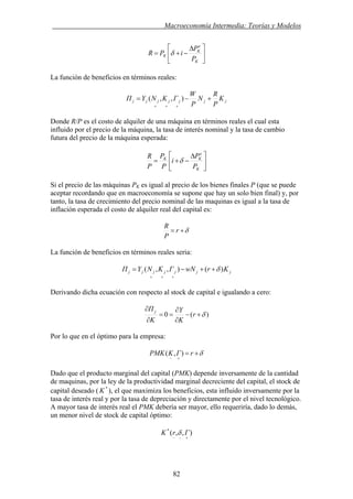 . Macroeconomía Intermedia: Teorías y Modelos
⎥
⎦
⎤
⎢
⎣
⎡ Δ
−+=
K
e
K
K
P
P
iPR δ
La función de beneficios en términos reales:
jjjjjjj K
P
R
N
P
W
ΓKNYΠ +−=
+++
),,(
Donde R/P es el costo de alquiler de una máquina en términos reales el cual esta
influido por el precio de la máquina, la tasa de interés nominal y la tasa de cambio
futura del precio de la máquina esperada:
⎥
⎦
⎤
⎢
⎣
⎡ Δ
−+=
K
e
KK
P
P
i
P
P
P
R
δ
Si el precio de las máquinas PK es igual al precio de los bienes finales P (que se puede
aceptar recordando que en macroeconomía se supone que hay un solo bien final) y, por
tanto, la tasa de crecimiento del precio nominal de las maquinas es igual a la tasa de
inflación esperada el costo de alquiler real del capital es:
δ+= r
P
R
La función de beneficios en términos reales seria:
jjjjjjj KrwNΓKNYΠ )(),,( δ++−=
+++
Derivando dicha ecuación con respecto al stock de capital e igualando a cero:
)(0 δ+−
∂
∂
==
∂
∂
r
K
Y
K
Π j
Por lo que en el óptimo para la empresa:
δ+=
+−
rΓKPMK ),(
Dado que el producto marginal del capital (PMK) depende inversamente de la cantidad
de maquinas, por la ley de la productividad marginal decreciente del capital, el stock de
capital deseado ( *
K ), el que maximiza los beneficios, esta influido inversamente por la
tasa de interés real y por la tasa de depreciación y directamente por el nivel tecnológico.
A mayor tasa de interés real el PMK debería ser mayor, ello requeriría, dado lo demás,
un menor nivel de stock de capital óptimo:
),,(*
+−−
ΓrK δ
82
 